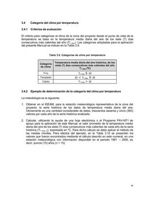49
3.4 Categoría del clima por temperatura
3.4.1 Criterios de evaluación
El criterio para categorizar el clima de la zona del proyecto desde el punto de vista de la
temperatura se basa en la temperatura media diaria del aire de los siete (7) días
consecutivos más calientes del año (T7 días). Las categorías adoptadas para la aplicación
del presente Manual se indican en la Tabla 3.9.
Tabla 3.9. Categorías de clima por temperatura
Categoría
de clima
Temperatura media diaria del aire histórica, de los
siete (7) días consecutivos más calientes del año
T7 días (ºC)
Frío T7 días ≤ 20
Templado 20 < T7 días ≤ 30
Cálido T7 días > 30
3.4.2 Ejemplo de determinación de la categoría del clima por temperatura
La metodología es la siguiente:
1. Obtener en el IDEAM, para la estación meteorológica representativa de la zona del
proyecto, la serie histórica de los datos de temperatura media diaria del aire.
Obviamente es una cantidad considerable de datos, trescientos sesenta y cinco (365)
valores por cada año de la serie histórica analizada.
2. Calcular, utilizando la ayuda de una hoja electrónica o el Programa PAV-NT1 de
apoyo para la aplicación de este Manual, el valor promedio de la temperatura media
diaria del aire de los siete (7) días consecutivos más calientes de cada año de la serie
histórica (T7 días (i)), expresada en ºC. Para dicho cálculo se debe aplicar el método de
las medias móviles. Para efectos del ejemplo, en la Tabla 3.10 se presentan los
valores que fueron encontrados mediante el cálculo descrito en este numeral, en una
estación meteorológica con información disponible en el período 1991 – 2005, es
decir, quince (15) años (n = 15).
 