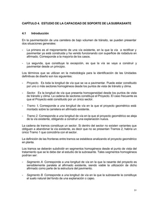 51
CAPÍTULO 4. ESTUDIO DE LA CAPACIDAD DE SOPORTE DE LASUBRASANTE
4.1 Introducción
En la pavimentación de una carretera de bajo volumen de tránsito, se pueden presentar
dos situaciones generales:
- La primera es el mejoramiento de una vía existente, en la que la vía a rectificar y
pavimentar ya está construida y ha venido funcionando con superficie de rodadura en
afirmado. Corresponde a la mayoría de los casos.
- La segunda, que constituye la excepción, es que la vía se vaya a construir y
pavimentar desde un principio.
Los términos que se utilizan en la metodología para la identificación de las Unidades
definitivas de diseño son los siguientes:
- Proyecto. Es toda la longitud de vía que se va a pavimentar. Puede estar constituido
por uno o más sectores homogéneos desde los puntos de vista de tránsito y clima.
- Sector. Es la longitud de vía que presenta homogeneidad desde los puntos de vista
de tránsito y clima. La cadena de sectores constituye el Proyecto. El caso frecuente es
que el Proyecto esté constituido por un único sector.
- Tramo 1. Corresponde a una longitud de vía en la que el proyecto geométrico está
montado sobre la carretera en afirmado existente.
- Tramo 2. Corresponde a una longitud de vía en la que el proyecto geométrico se aleja
de la vía existente, obligando a construir una explanación nueva.
La cadena de tramos constituye un sector. Si dentro del sector no existen variantes que
obliguen a abandonar la vía existente, es decir que no se presentan Tramos 2, habría un
único Tramo 1 que coincidiría con el sector.
La definición de las fronteras entre tramos se establece analizando el proyecto geométrico
en planta.
Los tramos se deberán subdividir en segmentos homogéneos desde el punto de vista del
tratamiento que se le debe dar al estudio de la subrasante. Tales segmentos homogéneos
podrían ser:
- Segmento A. Corresponde a una longitud de vía en la que la rasante del proyecto es
sensiblemente paralela al afirmado existente, siendo viable la utilización de dicho
afirmado como parte de la estructura del pavimento.
- Segmento B. Corresponde a una longitud de vía en la que la subrasante la constituye
el suelo natural del fondo de una explanación o cajeo.
 