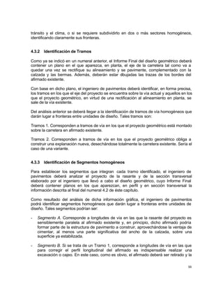 55
tránsito y el clima, o si se requiere subdividirlo en dos o más sectores homogéneos,
identificando claramente sus fronteras.
4.3.2 Identificación de Tramos
Como ya se indicó en un numeral anterior, el Informe Final del diseño geométrico deberá
contener un plano en el que aparezca, en planta, el eje de la carretera tal como va a
quedar una vez se rectifique su alineamiento y se pavimente, complementado con la
calzada y las bermas. Además, deberán estar d
ibujadas las trazas de los bordes del
afirmado existente.
Con base en dicho plano, el ingeniero de pavimentos deberá identificar, en forma precisa,
los tramos en los que el eje del proyecto se encuentra sobre la vía actual y aquellos en los
que el proyecto geométrico, en virtud de una rectificación al alineamiento en planta, se
sale de la vía existente.
Del análisis anterior se deberá llegar a la identificación de tramos de vía homogéneos que
darán lugar a fronteras entre unidades de diseño. Tales tramos son:
Tramos 1. Corresponden a tramos de vía en los que el proyecto geométrico está montado
sobre la carretera en afirmado existente.
Tramos 2. Corresponden a tramos de vía en los que el proyecto geométrico obliga a
construir una explanación nueva, desechándose totalmente la carretera existente. Sería el
caso de una variante.
4.3.3 Identificación de Segmentos homogéneos
Para establecer los segmentos que integran cada tramo identificado, el ingeniero de
pavimentos deberá analizar el proyecto de la rasante y de la sección transversal
elaborado por el ingeniero que llevó a cabo el diseño geométrico, cuyo Informe Final
deberá contener planos en los que aparezcan, en perfil y en sección transversal la
información descrita al final del numeral 4.2 de éste capítulo.
Como resultado del análisis de dicha información gráfica, el ingeniero de pavimentos
podrá identificar segmentos homogéneos que darán lugar a fronteras entre unidades de
diseño. Tales segmentos podrían ser:
- Segmento A. Corresponde a longitudes de vía en las que la rasante del proyecto es
sensiblemente paralela al afirmado existente y, en principio, dicho afirmado podría
formar parte de la estructura de pavimento a construir, aprovechándose la ventaja de
cimentar, al menos una parte significativa del ancho de la calzada, sobre una
superficie ya estabilizada.
- Segmento B. Si se trata de un Tramo 1, corresponde a longitudes de vía en las que
para corregir el perfil longitudinal del afirmado es indispensable realizar una
excavación o cajeo. En este caso, como es obvio, el afirmado deberá ser retirado y la
 