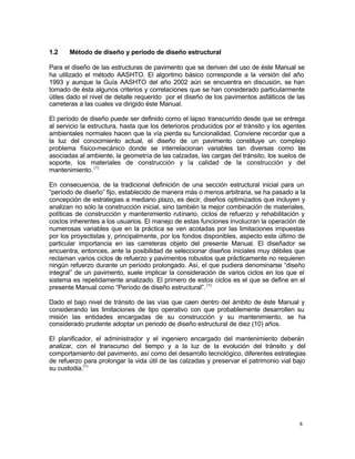 6
1.2 Método de diseño y período de diseño estructural
Para el diseño de las estructuras de pavimento que se deriven del uso de éste Manual se
ha utilizado el método AASHTO. El algoritmo básico corresponde a la versión del año
1993 y aunque la Guía AASHTO del año 2002 aún se encuentra en discusión, se han
tomado de ésta algunos criterios y correlaciones que se han considerado particularmente
útiles dado el nivel de detalle requerido por el diseño de los pavimentos asfálticos de las
carreteras a las cuales va dirigido éste Manual.
El período de diseño puede ser definido como el lapso transcurrido desde que se entrega
al servicio la estructura, hasta que los deterioros producidos por el tránsito y los agentes
ambientales normales hacen que la vía pierda su funcionalidad. Conviene recordar que a
la luz del conocimiento actual, el diseño de un pavimento constituye un complejo
problema físico-mecánico donde se interrelacionan variables tan diversas como las
asociadas al ambiente, la geometría de las calzadas, las cargas del tránsito, los suelos de
soporte, los materiales de construcción y la calidad de la construcción y del
mantenimiento. (1)
En consecuencia, de la tradicional definición de una sección estructural inicial para un
“período de diseño” fijo, establecido de manera más o menos arbitraria, se ha pasado a la
concepción de estrategias a mediano plazo, es decir, diseños optimizados que incluyen y
analizan no sólo la construcción inicial, sino también la mejor combinación de materiales,
políticas de construcción y mantenimiento rutinario, ciclos de refuerzo y rehabilitación y
costos inherentes a los usuarios. El manejo de estas funciones involucran la operación de
numerosas variables que en la práctica se ven acotadas por las limitaciones impuestas
por los proyectistas y, principalmente, por los fondos disponibles, aspecto este último de
particular importancia en las carreteras objeto del presente Manual. El diseñador se
encuentra, entonces, ante la posibilidad de seleccionar diseños iniciales muy débiles que
reclaman varios ciclos de refuerzo y pavimentos robustos que prácticamente no requieren
ningún refuerzo durante un período prolongado. Así, el que pudiera denominarse “diseño
integral” de un pavimento, suele implicar la consideración de varios ciclos en los que el
sistema es repetidamente analizado. El primero de estos ciclos es el que se define en el
presente Manual como “Período de diseño estructural”. (1)
Dado el bajo nivel de tránsito de las vías que caen dentro del ámbito de éste Manual y
considerando las limitaciones de tipo operativo con que probablemente desarrollen su
misión las entidades encargadas de su construcción y su mantenimiento, se ha
considerado prudente adoptar un periodo de diseño estructural de diez (10) años.
El planificador, el administrador y el ingeniero encargado del mantenimiento deberán
analizar, con el transcurso del tiempo y a la luz de la evolución del tránsito y del
comportamiento del pavimento, así como del desarrollo tecnológico, diferentes estrategias
de refuerzo para prolongar la vida útil de las calzadas y preservar el patrimonio vial bajo
su custodia.(1)
 