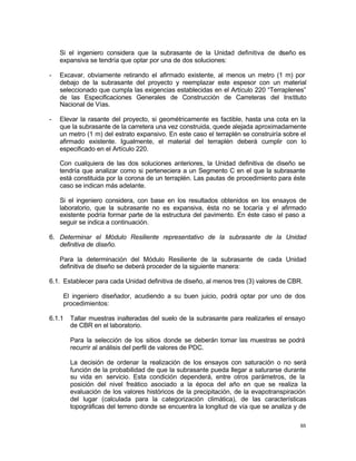 65
Si el ingeniero considera que la subrasante de la Unidad definitiva de d
iseño es
expansiva se tendría que optar por una de dos soluciones:
- Excavar, obviamente retirando el afirmado existente, al menos un metro (1 m) por
debajo de la subrasante del proyecto y reemplazar este espesor con un material
seleccionado que cumpla las exigencias establecidas en el Artículo 220 “Terraplenes”
de las Especificaciones Generales de Construcción de Carreteras del Instituto
Nacional de Vías.
- Elevar la rasante del proyecto, si geométricamente es factible, hasta una cota en la
que la subrasante de la carretera una vez construida, quede alejada aproximadamente
un metro (1 m) del estrato expansivo. En este caso el terraplén se construiría sobre el
afirmado existente. Igualmente, el material del terraplén deberá cumplir con lo
especificado en el Artículo 220.
Con cualquiera de las dos soluciones anteriores, la Unidad definitiva de diseño se
tendría que analizar como si perteneciera a un Segmento C en el que la subrasante
está constituida por la corona de un terraplén. Las pautas de procedimiento para éste
caso se indican más adelante.
Si el ingeniero considera, con base en los resultados obtenidos en los ensayos de
laboratorio, que la subrasante no es expansiva, ésta no se tocaría y el afirmado
existente podría formar parte de la estructura del pavimento. En éste caso el paso a
seguir se indica a continuación.
6. Determinar el Módulo Resiliente representativo de la subrasante de la Unidad
definitiva de diseño.
Para la determinación del Módulo Resiliente de la subrasante de cada Unidad
definitiva de diseño se deberá proceder de la siguiente manera:
6.1. Establecer para cada Unidad definitiva de diseño, al menos tres (3) valores de CBR.
El ingeniero diseñador, acudiendo a su buen juicio, podrá optar por uno de dos
procedimientos:
6.1.1 Tallar muestras inalteradas del suelo de la subrasante para realizarles el ensayo
de CBR en el laboratorio.
Para la selección de los sitios donde se deberán tomar las muestras se podrá
recurrir al análisis del perfil de valores de PDC.
La decisión de ordenar la realización de los ensayos con saturación o no será
función de la probabilidad de que la subrasante pueda llegar a saturarse durante
su vida en servicio. Esta condición dependerá, entre otros parámetros, de la
posición del nivel freático asociado a la época del año en que se realiza la
evaluación de los valores históricos de la precipitación, de la evapotranspiración
del lugar (calculada para la categorización climática), de las características
topográficas del terreno donde se encuentra la longitud de vía que se analiza y de
 