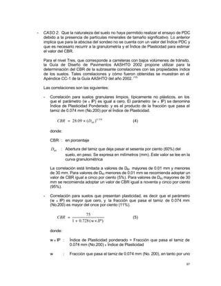 67
- CASO 2. Que la naturaleza del suelo no haya permitido realizar el ensayo de PDC
debido a la presencia de partículas minerales de tamaño significativo. Lo anterior
implica que para la abscisa del sondeo no se cuenta con un valor del Índice PDC y
que es necesario recurrir a la granulometría y el Índice de Plasticidad para estimar
el valor del CBR.
Para el nivel Tres, que corresponde a carreteras con bajos volúmenes de tránsito,
la Guía de Diseño de Pavimentos AASHTO 2002 propone utilizar para la
determinación del CBR de la subrasante correlaciones con las propiedades índice
de los suelos. Tales correlaciones y cómo fueron obtenidas se muestran en el
Apéndice CC-1 de la Guía AASHTO del año 2002. (12)
Las correlaciones son las siguientes:
- Correlación para suelos granulares limpios, típicamente no plásticos, en los
que el parámetro (w x IP) es igual a cero. El parámetro (w x IP) se denomina
Índice de Plasticidad Ponderado y es el producto de la fracción que pasa el
tamiz de 0.074 mm (No.200) por el Índice de Plasticidad.
358
.
0
60 )
(
09
.
28 D
CBR ×
= (4)
donde:
CBR : en porcentaje
60
D : Abertura del tamiz que deja pasar el sesenta por ciento (60%) del
suelo, en peso. Se expresa en milímetros (mm). Este valor se lee en la
curva granulométrica
La correlación está limitada a valores de D60 mayores de 0.01 mm y menores
de 30 mm. Para valores de D60 menores de 0.01 mm se recomienda adoptar un
valor de CBR igual a cinco por ciento (5%). Para valores de D60 mayores de 30
mm se recomienda adoptar un valor de CBR igual a noventa y cinco por ciento
(95%).
- Correlación para suelos que presentan plasticidad, es decir que el parámetro
(w x IP) es mayor que cero, y la fracción que pasa el tamiz de 0.074 mm
(No.200) es mayor del once por ciento (11%).
)
w
(
728
.
0
1
75
IP
CBR
×
+
= (5)
donde:
w x IP : Índice de Plasticidad ponderado = Fracción que pasa el tamiz de
0.074 mm (No.200) x Índice de Plasticidad
w : Fracción que pasa el tamiz de 0.074 mm (No. 200), en tanto por uno
 
