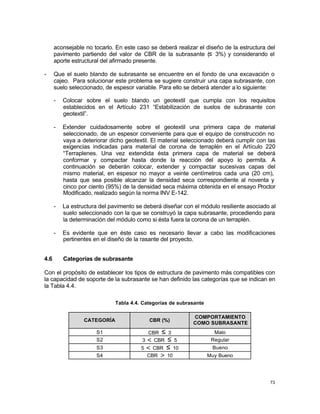 73
aconsejable no tocarlo. En este caso se deberá realizar el diseño de la estructura del
pavimento partiendo del valor de CBR de la subrasante (≤ 3%) y considerando el
aporte estructural del afirmado presente.
- Que el suelo blando de subrasante se encuentre en el fondo de una excavación o
cajeo. Para solucionar este problema se sugiere construir una capa subrasante, con
suelo seleccionado, de espesor variable. Para ello se deberá atender a lo siguiente:
- Colocar sobre el suelo blando un geotextil que cumpla con los requisitos
establecidos en el Artículo 231 “Estabilización de suelos de subrasante con
geotextil”.
- Extender cuidadosamente sobre el geotextil una primera capa de material
seleccionado, de un espesor conveniente para que el equipo de construcción no
vaya a deteriorar dicho geotextil. El material seleccionado deberá cumplir con las
exigencias indicadas para material de corona de terraplén en el Artículo 220
“Terraplenes. Una vez extendida ésta primera capa de material se deberá
conformar y compactar hasta donde la reacción del apoyo lo permita. A
continuación se deberán colocar, extender y compactar sucesivas capas del
mismo material, en espesor no mayor a veinte centímetros cada una (20 cm),
hasta que sea posible alcanzar la densidad seca correspondiente al noventa y
cinco por ciento (95%) de la densidad seca máxima obtenida en el ensayo Proctor
Modificado, realizado según la norma INV E-142.
- La estructura del pavimento se deberá diseñar con el módulo resiliente asociado al
suelo seleccionado con la que se construyó la capa subrasante, procediendo para
la determinación del módulo como si ésta fuera la corona de un terraplén.
- Es evidente que en éste caso es necesario llevar a cabo las modificaciones
pertinentes en el diseño de la rasante del proyecto.
4.6 Categorías de subrasante
Con el propósito de establecer los tipos de estructura de pavimento más compatibles con
la capacidad de soporte de la subrasante se han definido las categorías que se indican en
la Tabla 4.4.
Tabla 4.4. Categorías de subrasante
CATEGORÍA CBR (%)
COMPORTAMIENTO
COMO SUBRASANTE
S1 CBR ≤ 3 Malo
S2 3 < CBR ≤ 5 Regular
S3 5 < CBR ≤ 10 Bueno
S4 CBR > 10 Muy Bueno
 