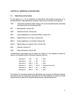 74
CAPÍTULO 5. DISEÑO DE LA ESTRUCTURA
5.1 Alternativas estructurales
En las Figuras 5.1 y 5.2 se presentan las alternativas estructurales propuestas en el
presente Manual. Tales alternativas involucran capas cuya convención es la siguiente:
TSD : Tratamiento Superficial Doble. Artículo 431 de las Especificaciones Generales
de Construcción de Carreteras del INV
BG : Base granular. Artículo 330
SBG : Subbase Granular. Artículo 320
BEC : Suelo estabilizado con Cemento Portland. Artículo 341
MDF-2 : Mezcla Densa en Frío Tipo 2. Artículo 440
BEE-3 : Suelo estabilizado con emulsión. Artículo 340
MDC-2 : Mezcla Densa en Caliente Tipo 2. Artículo 450
AFR : Afirmado. Artículo 311
CSR : Capa Subrasante. Artículo 220
Las alternativas estructurales que se indican en la Figura 5.1 son aquellas en donde no
existe o no es posible utilizar el afirmado existente. Ellas son:
Alternativa 1: TSD + BG + SBG
Alternativa 2: TSD + BG + BEC
Alternativa 3: MDF-2 + BG + SBG
Alternativa 4: MDF-2 + BEE-3 + SBG (eventualmente)
Alternativa 5: MDC-2 + BG + SBG
Alternativa 6: MDC-2 + BG + BEC
En la Figura 5.2 se pueden observar las alternativas que involucran el afirmado existente,
afirmado que por las condiciones particulares de la Unidad definitiva de diseño se puede
aprovechar como parte de la estructura del pavimento. Las alternativas son:
 