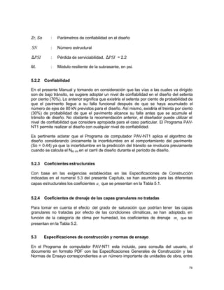 79
Zr, So : Parámetros de confiabilidad en el diseño
SN : Número estructural
PSI
∆ : Pérdida de serviciabilidad, PSI
∆ = 2.2
Mr : Módulo resiliente de la subrasante, en psi.
5.2.2 Confiabilidad
En el presente Manual y tomando en consideración que las vías a las cuales va dirigido
son de bajo tránsito, se sugiere adoptar un nivel de confiabilidad en el diseño del setenta
por ciento (70%). Lo anterior significa que existiría el setenta por ciento de probabilidad de
que el pavimento llegue a su falla funcional después de que se haya acumulado el
número de ejes de 80 kN previstos para el diseño. Así mismo, existiría el treinta por ciento
(30%) de probabilidad de que el pavimento alcance su falla antes que se acumule el
tránsito de diseño. No obstante la recomendación anterior, el diseñador puede utilizar el
nivel de confiabilidad que considere apropiada para el caso particular. El Programa PAV-
NT1 permite realizar el diseño con cualquier nivel de confiabilidad.
Es pertinente aclarar que el Programa de computador PAV-NT1 aplica el algoritmo de
diseño considerando únicamente la incertidumbre en el comportamiento del pavimento
(So = 0.44) ya que la incertidumbre en la predicción del tránsito se involucra previamente
cuando se calcula el N80 kN en el carril de diseño durante el período de diseño.
5.2.3 Coeficientes estructurales
Con base en las exigencias establecidas en las Especificaciones de Construcción
indicadas en el numeral 5.3 del presente Capítulo, se han asumido para las diferentes
capas estructurales los coeficientes i
a que se presentan en la Tabla 5.1.
5.2.4 Coeficientes de drenaje de las capas granulares no tratadas
Para tomar en cuenta el efecto del grado de saturación que podrían tener las capas
granulares no tratadas por efecto de las condiciones climáticas, se han adoptado, en
función de la categoría de clima por humedad, los coeficientes de drenaje i
m que se
presentan en la Tabla 5.2.
5.3 Especificaciones de construcción y normas de ensayo
En el Programa de computador PAV-NT1 esta incluido, para consulta del usuario, el
documento en formato PDF con las Especificaciones Generales de Construcción y las
Normas de Ensayo correspondientes a un número importante de unidades de obra, entre
 