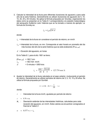83
3. Calcular la intensidad de la lluvia para diferentes duraciones de aguacero y para cada
año de la serie histórica. Generalmente se utilizan duraciones de aguacero de 5, 10,
15, 20, 25 y 30 minutos. Se aplica la fórmula propuesta por Grunsky, organizando los
datos como se presentan en la Tabla 6.1 correspondiente a la estación meteorológica
del aeropuerto Guillermo León Valencia que se ha tomado a manera de ejemplo. La
formula de Grunsky es:
d
i
id /
24
24
=
donde:
d
i = Intensidad de la lluvia sin considerar el período de retorno, en mm/h
24
i = Intensidad de la lluvia, en mm. Corresponde al valor horario en promedio del día
más lluvioso del año de la serie histórica que se está analizando (Pmáx 24h)
d = Duración del aguacero, en horas
En la Tabla 6.1, para el año 1961 se tiene:
(Pmáx 24h) = 180.7 mm
24
i = 180.7/24 mm/h
d = 5 minutos = 5/60 hora
h
mm
id /
774
.
127
5
60
24
24
7
.
180
=
×
=
4. Ajustar la intensidad de la lluvia calculada en el paso anterior, involucrando el período
de retorno. Generalmente se utilizan períodos de retorno de 3, 5, 10, 15 y 20 años. Se
utiliza la fórmula propuesta por Gumbel:
a
TR
c
i −














−
−
×
−
=
1
1
ln
ln
donde:
i : Intensidad de la lluvia mm/h, ajustada por período de retorno
i
c σ
×
= 78
.
0
i
σ : Desviación estándar de las intensidades históricas, calculadas para cada
duración del aguacero, en mm/h. Estos valores se encuentran consignados al
final de la Tabla 6.1
m
i
c
a −
×
= 577
.
0
 
