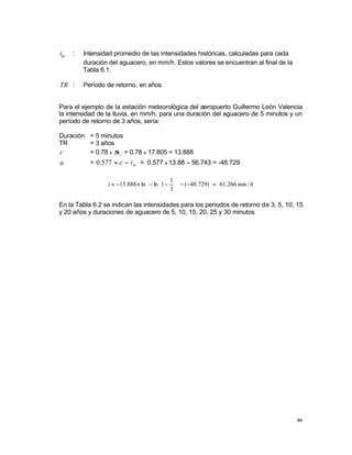 84
m
i : Intensidad promedio de las intensidades históricas, calculadas para cada
duración del aguacero, en mm/h. Estos valores se encuentran al final de la
Tabla 6.1.
TR : Período de retorno, en años
Para el ejemplo de la estación meteorológica del aeropuerto Guillermo León Valencia
la intensidad de la lluvia, en mm/h, para una duración del aguacero de 5 minutos y un
período de retorno de 3 años, sería:
Duración = 5 minutos
TR = 3 años
c = 0.78 x i
σ = 0.78 x 17.805 = 13.888
a = m
i
c −
×
577
.
0 = 0.577 x 13.88 – 56.743 = -48.729
h
mm
i /
266
.
61
)
729
.
48
(
3
1
1
ln
ln
888
.
13 =
−
−














−
−
×
−
=
En la Tabla 6.2 se indican las intensidades para los periodos de retorno de 3, 5, 10, 15
y 20 años y duraciones de aguacero de 5, 10, 15, 20, 25 y 30 minutos
 
