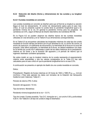 89
6.2.2 Selección del diseño (forma y dimensiones) de las cunetas y su longitud
máxima
6.2.2.1 Cunetas revestidas en concreto
Las cunetas revestidas en concreto se diseñan para que al final de su longitud su sección
llegue al nivel de rebosamiento. El control de rebosamiento aplica para el caso más
crítico, el cual se presenta cuando la cuneta tiene la pendiente longitudinal igual a la
pendiente mínima de la vía. En general la pendiente mínima para los proyectos de
carreteras es 0.5%, según el Manual de Diseño Geométrico de Carreteras INV-98.
En la Figura 6.2 se pueden observar los diseños típicos de las cunetas revestidas
utilizadas en vías terciarias y en la Tabla 6.4 sus dimensiones correspondientes.
En la Tabla 6.5 se encuentran calculadas las longitudes máximas de cada tipo de cuneta
revestida en función del tipo de terreno por el que atraviesa la vía, su ancho de corona, el
ancho de impluvium, el coeficiente de escorrentía y la intensidad de la lluvia en la zona del
proyecto. Este último parámetro, la intensidad de la lluvia, se deberá establecer con base
en la familia de curvas I-D-F elaboradas a partir de los datos históricos de la precipitación
máxima en 24 horas y de la duración del aguacero y el período de retorno que el
ingeniero diseñador considere apropiados.
No sobra insistir en que la longitud máxima de la cuneta representa el espaciamiento
máximo entre alcantarillas y que los valores consignados en la Tabla 6.5 han sido
calculados para el caso crítico en que la pendiente longitudinal de la vía sea 0.5%.
A continuación se presenta un ejemplo de diseño de una cuneta revestida en concreto.
Datos:
Precipitación: Registro de lluvias máximas en 24 horas de 1942 a 1989 (Pmáx 24h, mm) en
mm/hora ( Para este ejemplo los datos son tomados de la Estación del Aeropuerto
Guillermo León Valencia). Tabla 6.1.
Periodo de retorno (TR): 5 años
Duración del aguacero: 10 min.
Tipo de terreno: Montañoso
Pendiente mínima longitudinal de la vía = 0.5 %
Tipo de cuneta: Cuneta revestida, Tipo 2-C, triangular en L, con ancho 0.50 y profundidad
0.20 m. Ver Tabla 6.4. (El tipo de cuneta lo elige el diseñador)
 