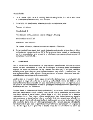 98
Procedimiento:
1. De la Tabla 6.3 para un TR = 5 años y duración del aguacero = 10 min. o de la curva
I-D-F se obtiene la Intensidad = 50.5 mm/hora.
2. En la Tabla 6.7 para longitud máxima de cuneta sin revestir se tiene:
Terreno montañoso
Cuneta tipo 3-B
Tipo de suelo arcilla, velocidad erosiva del agua 1.0 m/seg
Pendiente de la vía: 8.0%
Intensidad: 50.5 mm/hora
Se obtiene la longitud máxima de cuneta sin revestir = 31 metros.
3. Como conclusión se puede decir que la distancia máxima entre alcantarillas es 30 m.
en los tramos con pendiente del 8.0%. Sería recomendable revestir la cuneta desde
los 30 m en adelante y tener en cuenta el criterio para cunetas revestidas como en el
ejemplo del numeral 6.2.2.1.
6.3 Alcantarillas
Para la ubicación de las alcantarillas a lo largo de la vía se definen los sitios de cruce con
fuentes de agua permanente, el cruce con hondonadas y los sitios donde es necesario
evacuar las aguas provenientes de las cunetas. Esta evacuación se hace mediante
aliviaderos que llevan el agua a alcantarillas dispuestas para este fin. Los aliviaderos y las
alcantarillas se ubican en los sitios donde se cumpla con la longitud máxima de la cuneta,
ya sea longitud por rebosamiento o por erosión.
La obras para la evacuación de las aguas provenientes de la cunetas es un aliviadero de
ancho igual o mayor al ancho de la cuneta y profundidad mínima de 0.30m y una
alcantarilla normal de diámetro 90 cm. Esta alcantarilla también puede servir para evacuar
las aguas de las hondonadas en el caso de que se presente la coincidencia de la longitud
máxima de la cuneta y la hondonada.
En sitios donde la subrasante se diseña en terraplén y es necesario minimizar la altura del
relleno es conveniente construir un Box-Culvert de 1.0 x 1.0 m en lugar de una alcantarilla
de 0.90 m., debido a que el relleno mínimo sobre el tubo de 0.90 m es 1.0 m sobre la
clave del conducto. Este relleno mínimo es obligatorio para disipar las cargas vivas lo
cual genera que la altura total del relleno en el sitio de la obra sea cercano a los 2.0 m,
mientras que el relleno sobre la alcantarilla de cajón puede ser cero y la altura del relleno
total en el sitio de la obra ser 1.20 m aproximadamente. En este caso se sobrediseña
hidráulicamente la obra pero se permite disminuir volúmenes de terraplén a lo largo de la
vía. En la Figura 6.4 se presenta el diseño típico de una alcantarilla de cajón de
 