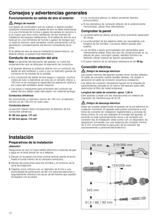 12
Consejos y advertencias generales
Funcionamiento en salida de aire al exterior
: ¡Peligro de muerte!
Los gases de combustión que se vuelven a aspirar pueden
ocasionar intoxicaciones. La salida de aire no debe transmitirse
ni a una chimenea de humos o gases de escape en servicio ni
a un hueco que sirva como ventilación de los recintos de
instalación de equipos calefactores. Si la salida de aire se va a
evacuar en una chimenea de humos o gases de escape que
no está en servicio, será necesario contar previamente con la
aprobación correspondiente del técnico competente de la
zona.
Si la salida de aire se evacua mediante la pared exterior, se
deberá utilizar un pasamuros telescópico.
Conducto de evacuación del aire
Nota: La garantía del fabricante del aparato no cubre las
reclamaciones que se atribuyan al segmento de conductos.
■ El aparato alcanza su potencia óptima con un conducto de
salida de aire rectilíneo y corto y con un diámetro grande de
conducto en la medida de lo posible.
■ Con conductos de salida de aire largos y rugosos, muchos
codos de tubo o diámetros de tubo de un tamaño inferior a
150 mm no se consigue la capacidad de aspiración óptima y
los ruidos del ventilador serán mayores.
■ Los tubos o mangueras para el tendido del conducto de
salida del aire deben estar fabricados con material ignífugo.
Conductos cilíndricos
Se recomienda un diámetro interior de 150 mm; el diámetro
mínimo es de 120 mm en todo caso.
Conductos planos
La sección interior debe corresponder al diámetro de los
conductos cilíndricos.
Ø 150 mm aprox. 177 cm2
Ø 120 mm aprox. 113 cm2
■ Los conductos planos no deben presentar desvíos
pronunciados.
■ Si los diámetros de conducto difieren de lo anteriormente
mencionado, utilizar tiras obturadoras.
Comprobar la pared
■ La pared debe ser plana, vertical y tener suficiente capacidad
de carga.
■ La profundidad de los taladros debe ser equivalente a la
longitud de los tornillos. Los tacos deben quedar bien
sujetos.
■ Los tornillos y tacos suministrados son apropiados para
mampostería sólida. Para otro tipo de construcciones (p. ej.,
placas de yeso, hormigón celular, ladrillos Poroton) se
deberán utilizar medios de fijación apropiados.
■ El peso máximo de la campana extractora es de 40 kg.
Conexió0n eléctrica
: ¡Peligro de descarga eléctrica!
Las piezas internas del aparato pueden tener bordes afilados.
El cable de conexión podría resultar dañado. No doblar ni
aprisionar el cable de conexión durante la instalación.
Los datos de conexión necesarios figuran en la etiqueta de
características ubicada en el interior del aparato (para ello,
desmontar el filtro de metal antigrasa).
Longitud del cable de conexión: aprox. 1,30 m
Este aparato cumple con las disposiciones en materia de
supresión de interferencias de la CE.
: ¡Peligro de descarga eléctrica!
Debe ser posible desenchufar el aparato de la red eléctrica en
cualquier momento. El aparato solo podrá conectarse a una
toma de corriente de instalación reglamentaria y provista de
toma a tierra. Si una vez realizado el montaje del aparato, el
enchufe no está suficientemente cerca o se necesita una
conexión fija, la instalación debe contar con un dispositivo de
separación omnipolar con una distancia de contacto mínima
de 3 mm. Encomendar la ejecución de la conexión fija
exclusivamente a personal electrotécnico.
Instalación
Preparativos de la instalación
¡Atención!
Asegurarse de que no haya cables eléctricos o tuberías de gas
o agua en el área donde se va a taladrar.
1. Dibujar en la pared una línea central vertical desde el techo
hasta el borde inferior de la campana extractora.
2. Dibujar las posiciones para los tornillos y el contorno de la
zona de enganche.
3. Taladrar cinco orificios con un diámetro de 8 mm y una
profundidad de perforación de 80 mm para las fijaciones y
seguidamente introducir los tacos de tal manera que queden
enrasados con la pared.
 
