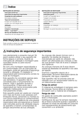 15
ì Índice[pt]Instruçõesdeutilizaçãoemontagem
INSTRUÇÕES DE SERVIÇO.....................................................15
Instruções de Serviço .........................................................15
Instruções de segurança importantes...............................15
Protecção do meio ambiente..............................................17
Eliminação ecológica.................................................................17
Tipos de funcionamento .....................................................17
Função com exaustão de ar.....................................................17
Função com recirculação de ar...............................................17
Utilização ..............................................................................18
Iluminação....................................................................................18
Limpeza e manutenção .......................................................18
Falhas – o que fazer? ..........................................................20
Serviço de Assistência Técnica .........................................21
Acessórios de recirculação de ar ...........................................21
INSTRUÇÕES DE MONTAGEM ...............................................22
Instruções de segurança importantes...............................22
Indicações gerais.................................................................24
Função com exaustão de ar.....................................................24
Tubagem de extração................................................................24
Preparação da parede...............................................................24
Ligação eléctrica.........................................................................24
Instalação .............................................................................24
Preparação da instalação .........................................................24
Instalação .....................................................................................25
Montagem do painel decorativo da chaminé ....................... 26
INSTRUÇÕES DE SERVIÇO
Instruções de Serviço
Pode consultar os dados de contacto de todos os países no
índice de serviços de assistência.
: Instruções de segurança importantes
Leia atentamente o presente manual. Só
assim poderá utilizar o seu aparelho de
forma segura e correcta. Guarde as
instruções de utilização e montagem para
consultas futuras ou para futuros
utilizadores.
Só com uma montagem especializada e
em conformidade com as instruções de
montagem, pode ser garantida a segurança
durante a utilização. O instalador é
responsável pelo funcionamento correto no
local de montagem.
Este aparelho foi concebido apenas para
uso doméstico. O aparelho não foi
concebido para o funcionamento no
exterior. Vigie o aparelho durante o
funcionamento. O fabricante não é
responsável por danos provocados pela
utilização inadequada ou por
manuseamento errado.
Este aparelho pode ser usado por crianças
com mais de 8 anos e por pessoas com
limitações físicas, sensoriais ou mentais ou
com pouca experiência ou conhecimentos,
se estiverem sob vigilância de uma pessoa
responsável pela sua segurança ou tiverem
sido instruídas acerca da utilização segura
do aparelho e tiverem compreendido os
perigos decorrentes da sua utilização.
As crianças não devem brincar com o
aparelho. As tarefas de limpeza e
manutenção por parte do utilizador não
devem ser efectuadas por crianças, a não
ser que tenham mais de 8 anos e estejam
sob vigilância.
As crianças menores de 8 anos devem
manter-se afastadas do aparelho e do cabo
de ligação.
Examine o aparelho depois de o
desembalar. Se forem detectados danos de
transporte, não ligue o aparelho.
Este aparelho não foi previsto para ser
utilizado com um temporizador externo ou
um telecomando externo.
Perigo de asfixia!
O material de embalagem é perigoso para
as crianças. Nunca deixe as crianças
brincarem com o material de embalagem.
Perigo de vida!
Os gases de combustão aspirados podem
levar a intoxicação.
Certifique-se de que há sempre reposição
de ar fresco suficiente quando o aparelho é
utilizado no modo de exaustão em conjunto
com equipamentos de aquecimento que
consomem o ar ambiente.
 