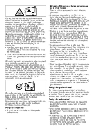 16
Os equipamentos de aquecimento que
consomem o ar ambiente (p.ex. sistemas
de aquecimento a gás, óleo, lenha ou
carvão, esquentadores, cilindros) utilizam
para a combustão o ar do local de
montagem e transportam os gases de
combustão para o exterior através de um
sistema de exaustão (p.ex. uma chaminé).
Quando o exaustor está ligado, retira o ar
ambiente à cozinha e aos espaços
adjacentes - sem ar suficiente é criada uma
pressão negativa. Os gases tóxicos da
chaminé ou da conduta de extração voltam
a ser aspirados para os espaços de
habitação.
■ Por isso, tem que existir sempre a
reposição de ar fresco suficiente no local
da instalação.
■ Uma caixa de entrada/exaustão de ar, só
por si, não garante a manutenção do valor
limite.
O funcionamento sem perigos só é possível
se a pressão negativa no local da
instalação do fogão não ultrapassar os 4
Pa (0,04 mbar). Isto pode ser conseguido
se o ar necessário para a combustão puder
ser reposto através de aberturas que não
fechem (p. ex. portas, janelas), em ligação
com uma caixa de entrada/exaustão de ar,
que permitam uma circulação de ar
suficiente para a combustão.
Consulte sempre a entidade responsável
para avaliar a interligação da ventilação de
toda a casa e sugerir as medidas
adequadas de ventilação.
Se o exaustor funcionar exclusivamente em
circulação de ar, não existe qualquer
limitação na sua utilização.
Perigo de incêndio!
■ A gordura acumulada no filtro pode
incendiar-se.
Limpar o filtro de gorduras pelo menos
de 2 em 2 meses .
Nunca utilizar o aparelho sem filtro de
gorduras.
Perigo de incêndio!
■ A gordura acumulada no filtro pode
incendiar-se. Nunca trabalhe com uma
chama aberta perto do aparelho (p. ex.
flambear). Instalar o aparelho perto de um
fogão para combustíveis sólidos (p.ex.
madeira ou carvão), somente se existir no
local uma cobertura fechada e não
retirável. Não pode haver fagulhas a voar.
Perigo de incêndio!
■ O óleo e a gordura quentes incendeiam-
se rapidamente. Nunca deixe óleo ou
gordura quentes sem vigilância. Nunca
apague fogo com água. Desligue a zona
de cozinhar. Abafe as chamas com uma
tampa, manta de amianto ou um objecto
equivalente.
Perigo de incêndio!
■ As zonas de cozinhar a gás que não
tenham louça para cozinhar colocada em
cima ficam muito quentes durante o
funcionamento. Um aparelho de
ventilação montado por cima pode ficar
danificado ou incendiar-se. As zonas de
cozinhar a gás devem apenas funcionar
com louça para cozinhar colocada em
cima.
Perigo de incêndio!
■ Quando são utilizados vários bicos a gás
em simultâneo, é produzido grande calor.
Um aparelho de ventilação montado por
cima da placa pode ficar danificado ou
incendiar-se. Nunca utilizar
simultaneamente dois bicos a gás com a
chama no máximo por um período
superior a 15 minutos. Um bico grande
com uma potência superior a 5 kW (Wok)
corresponde à potência de dois bicos a
gás normais.
Perigo de queimaduras!
As peças que se encontram acessíveis
ficam quentes durante o funcionamento do
aparelho. Nunca toque nas peças quentes.
Manter fora do alcance das crianças.
Perigo de ferimentos!
■ Os componentes interiores do aparelho
podem ter arestas vivas. Use luvas de
proteção.
Perigo de ferimentos!
■ Os objetos colocados sobre o aparelho
podem cair. Não colocar objetos sobre o
aparelho.
Perigo de ferimentos!
■ A luz dos LED de iluminação é muito
agressiva e pode provocar danos
oculares (grupo de risco 1). Não olhe
diretamente para as luzes LED acesas
durante mais de 100 segundos.
 
