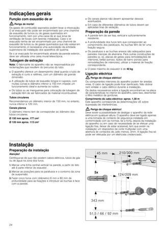 24
Indicações gerais
Função com exaustão de ar
: Perigo de morte!
Os gases de combustão aspirados podem levar a intoxicação.
O ar evacuado não pode ser encaminhado por uma chaminé
de exaustão de fumos ou de gases queimados em
funcionamento, nem por uma caixa de ar que sirva de
ventilação de locais com lareiras instaladas. Caso o ar
evacuado tenha de ser encaminhado por uma chaminé de
exaustão de fumos ou de gases queimados que não esteja em
funcionamento, é necessária uma autorização da entidade
supervisora da instalação dos aparelhos de queima.
Se o ar evacuado for encaminhado através da parede exterior,
deve ser utilizada uma caixa mural telescópica.
Tubagem de extração
Nota: O fabricante do aparelho não se responsabiliza por
reclamações que resultem do percurso do tubo.
■ O aparelho oferece um desempenho ideal quando o tubo de
extração é curto e retilíneo, com um diâmetro de grande
dimensão.
■ A utilização de tubos de exaustão longos e rugosos, com
muitas curvas e diâmetro inferior a 150 mm impede um
funcionamento ideal e aumenta os ruídos.
■ Os tubos ou as mangueiras para colocação da tubagem de
extração têm de ser fabricados de material incombustível.
Tubos circulares
Recomendamos um diâmetro interior de 150 mm, no entanto,
nunca inferior a 120 mm.
Canais planos
O diâmetro interno tem de corresponder ao diâmetro dos
tubos circulares.
Ø 150 mm aprox. 177 cm2
Ø 120 mm aprox. 113 cm2
■ Os canais planos não devem apresentar desvios
acentuados.
■ Em caso de diferentes diâmetros de tubos devem ser
aplicadas tiras de vedação.
Preparação da parede
■ A parede tem de ser lisa, vertical e suficientemente
resistente.
■ A profundidade dos furos tem que corresponder ao
comprimento dos parafusos. As buchas têm de ter uma
fixação segura.
■ Os parafusos e as buchas anexos são adequados para
paredes maciças de alvenaria. Para outras construções de
paredes (p. ex. placas de gesso para remodelações de
interiores, betão poroso, tijolos de barro poroso para
remodelações de interiores), utilizar o material de fixação
correspondente.
■ O peso máximo do exaustor é de 40 kg.
Ligação eléctrica
: Perigo de choque elétrico!
Os componentes interiores do aparelho podem ter arestas
vivas. O cabo de ligação pode ficar danificado. Não dobrar
nem entalar o cabo elétrico durante a instalação.
Os dados necessários sobre a ligação encontram-se na placa
de características no interior do aparelho, para isso, desmontar
o filtro metálico de gorduras.
Comprimento do cabo eléctrico: aprox. 1,30 m
Este aparelho corresponde às determinações UE sobre
supressão de interferências.
: Perigo de choque elétrico!
Deve existir a possibilidade de desligar o aparelho da rede
elétrica em qualquer altura. O aparelho deve ser ligado apenas
a uma tomada de contacto de segurança instalada em
conformidade com as normas. Se a ficha, depois da instalação
do aparelho ou em caso de necessidade de se efetuar uma
ligação fixa, deixar de estar acessível, tem que existir na
instalação um dispositivo de corte multipolar com uma
abertura de contactos de, pelo menos, 3mm. A ligação fixa só
pode ser efetuada por um eletricista credenciado.
Instalação
Preparação da instalação
Atenção!
Certifique-se de que não existem cabos elétricos, tubos de gás
ou de água na zona dos furos.
1. Marcar uma linha central vertical na parede, a partir do teto
até à parte inferior do exaustor.
2. Marcar as posições para os parafusos e o contorno da zona
de suspensão.
3. Fazer cinco furos com (diâmetro) 8 mm e 80 mm de
profundidade para as fixações e introduzir as buchas à face
com a parede.
 