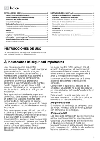 3
Û Índice[es]Instruccionesdeusoymontaje
INSTRUCCIONES DE USO.........................................................3
Instrucciones de funcionamiento.........................................3
Indicaciones de seguridad importantes ..............................3
Protección del medio ambiente............................................5
Evacuación ecológica...................................................................5
Modos de funcionamiento ....................................................5
Funcionamiento en salida de aire al exterior ...........................5
Funcionamiento en recirculación................................................5
Manejo.....................................................................................6
Iluminación......................................................................................6
Limpieza y mantenimiento....................................................6
¿Anomalías - como reaccionar? ..........................................8
Servicio de Asistencia Técnica ............................................9
Accesorio de recirculación ..........................................................9
INSTRUCCIONES DE MONTAJE .............................................10
Indicaciones de seguridad importantes ............................10
Consejos y advertencias generales...................................12
Funcionamiento en salida de aire al exterior ........................ 12
Conducto de evacuación del aire ...........................................12
Comprobar la pared...................................................................12
Conexión eléctrica......................................................................12
Instalación ............................................................................12
Preparativos de la instalación ..................................................12
Instalación ....................................................................................13
Montar los revestimientos de la chimenea............................ 14
INSTRUCCIONES DE USO
Instrucciones de funcionamiento
Los datos de contacto del Servicio de Asistencia Técnica de
cada país se encuentran en el listado adjunto.
: Indicaciones de seguridad importantes
Leer con atención las siguientes
instrucciones. Solo así se puede manejar el
aparato de forma correcta y segura.
Conservar las instrucciones de uso y
montaje para utilizarlas más adelante o
para posibles futuros compradores.
Solamente un montaje profesional
conforme a las instrucciones de montaje
puede garantizar un uso seguro del
aparato. El instalador es responsable del
funcionamiento perfecto en el lugar de
instalación.
Este aparato ha sido diseñado para uso
doméstico. Este aparato no puede usarse
en exteriores. Vigilarlo mientras está
funcionando. El fabricante no asume
ninguna responsabilidad en caso de daños
derivados de un uso indebido o un manejo
incorrecto.
Este aparato puede ser utilizado por niños
a partir de 8 años y por personas con
limitaciones físicas, sensoriales o psíquicas,
o que carezcan de experiencia y
conocimientos, siempre y cuando sea bajo
la supervisión de una persona responsable
de su seguridad o que le haya instruido en
el uso correcto del aparato siendo
consciente de los daños que se pudieran
ocasionar.
No dejar que los niños jueguen con el
aparato. La limpieza y el mantenimiento
rutinario no deben encomendarse a los
niños a menos que sean mayores de 8
años y lo hagan bajo supervisión.
Mantener los niños menores de 8 años
alejados del aparato y del cable de
conexión.
Comprobar el aparato al sacarlo de su
embalaje. El aparato no debe conectarse
en caso de haber sufrido daños durante el
transporte.
Este aparato no está previsto para el
funcionamiento con un reloj temporizador
externo o un mando a distancia.
¡Peligro de asfixia!
El material de embalaje es peligroso para
los niños. No dejar que los niños jueguen
con el material de embalaje.
¡Peligro mortal!
Los gases de combustión que se vuelven a
aspirar pueden ocasionar intoxicaciones.
Garantice una entrada de aire suficiente si
el aparato se emplea en modo de
funcionamiento en salida de aire al exterior
junto con un equipo calefactor dependiente
del aire del recinto de instalación.
 