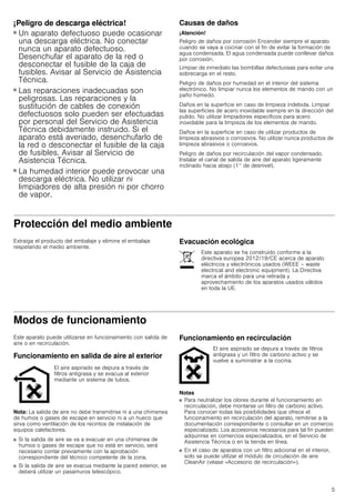 5
¡Peligro de descarga eléctrica!
■ Un aparato defectuoso puede ocasionar
una descarga eléctrica. No conectar
nunca un aparato defectuoso.
Desenchufar el aparato de la red o
desconectar el fusible de la caja de
fusibles. Avisar al Servicio de Asistencia
Técnica.
¡Peligro de descarga eléctrica!
■ Las reparaciones inadecuadas son
peligrosas. Las reparaciones y la
sustitución de cables de conexión
defectuosos solo pueden ser efectuadas
por personal del Servicio de Asistencia
Técnica debidamente instruido. Si el
aparato está averiado, desenchufarlo de
la red o desconectar el fusible de la caja
de fusibles. Avisar al Servicio de
Asistencia Técnica.
¡Peligro de descarga eléctrica!
■ La humedad interior puede provocar una
descarga eléctrica. No utilizar ni
limpiadores de alta presión ni por chorro
de vapor.
Causas de daños
¡Atención!
Peligro de daños por corrosión Encender siempre el aparato
cuando se vaya a cocinar con el fin de evitar la formación de
agua condensada. El agua condensada puede conllevar daños
por corrosión.
Limpiar de inmediato las bombillas defectuosas para evitar una
sobrecarga en el resto.
Peligro de daños por humedad en el interior del sistema
electrónico. No limpiar nunca los elementos de mando con un
paño húmedo.
Daños en la superficie en caso de limpieza indebida. Limpiar
las superficies de acero inoxidable siempre en la dirección del
pulido. No utilizar limpiadores específicos para acero
inoxidable para la limpieza de los elementos de mando.
Daños en la superficie en caso de utilizar productos de
limpieza abrasivos o corrosivos. No utilizar nunca productos de
limpieza abrasivos o corrosivos.
Peligro de daños por recirculación del vapor condensado.
Instalar el canal de salida de aire del aparato ligeramente
inclinado hacia abajo (1° de desnivel).
Protección del medio ambiente
Extraiga el producto del embalaje y elimine el embalaje
respetando el medio ambiente.
Evacuación ecológica
Modos de funcionamiento
Este aparato puede utilizarse en funcionamiento con salida de
aire o en recirculación.
Funcionamiento en salida de aire al exterior
Nota: La salida de aire no debe transmitirse ni a una chimenea
de humos o gases de escape en servicio ni a un hueco que
sirva como ventilación de los recintos de instalación de
equipos calefactores.
■ Si la salida de aire se va a evacuar en una chimenea de
humos o gases de escape que no está en servicio, será
necesario contar previamente con la aprobación
correspondiente del técnico competente de la zona.
■ Si la salida de aire se evacua mediante la pared exterior, se
deberá utilizar un pasamuros telescópico.
Funcionamiento en recirculación
Notas
■ Para neutralizar los olores durante el funcionamiento en
recirculación, debe montarse un filtro de carbono activo.
Para conocer todas las posibilidades que ofrece el
funcionamiento en recirculación del aparato, remitirse a la
documentación correspondiente o consultar en un comercio
especializado. Los accesorios necesarios para tal fin pueden
adquirirse en comercios especializados, en el Servicio de
Asistencia Técnica o en la tienda en línea.
■ En el caso de aparatos con un filtro adicional en el interior,
solo se puede utilizar el módulo de circulación de aire
CleanAir (véase «Accesorio de recirculación»).
Este aparato se ha construido conforme a la
directiva europea 2012/19/CE acerca de aparato
eléctricos y electrónicos usados (WEEE – waste
electrical and electronic equipment). La Directiva
marca el ámbito para una retirada y
aprovechamiento de los aparatos usados válidos
en toda la UE.
El aire aspirado se depura a través de
filtros antigrasa y se evacua al exterior
mediante un sistema de tubos.
El aire aspirado se depura a través de filtros
antigrasa y un filtro de carbono activo y se
vuelve a suministrar a la cocina.
 