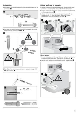 13
Instalación
1. Atornillar la escuadra de sujeción para el revestimiento de la
chimenea. ¨
2. Atornillar manualmente las suspensiones para la campana
extractora con un máx. de 3 Nm. ©
3. Atornillar el perno roscado de manera que sobresalga 5 - 9
mm de la pared. ª
Colgar y alinear el aparato
1. Retirar la lámina protectora del aparato primero en la parte
posterior y por completo una vez finalizado el montaje.
2. Colgar el aparato de manera que quede enclavado fijamente
en las suspensiones. «
3. Alinear horizontalmente el aparato girando para ello las
suspensiones. En caso necesario, el aparato puede
desplazarse hacia la derecha o izquierda. ¬
Fijar el aparato
1. Presionar los tapones de seguridad con la flecha hacia arriba
en las suspensiones hasta que queden enclavados. ®
2. Apretar bien la tuerca moleteada junto con la arandela. ¯
 
