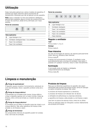 18
Utilização
Estas instruções aplicam-se a vários modelos de aparelhos. É
possível que sejam descritos vários pormenores de
equipamento individuais que não se aplicam ao seu aparelho.
Nota: Ligue o exaustor no início da cozedura e desligue-o
apenas após passados alguns minutos da cozedura terminar.
O vapor da cozinha é, desta forma, eliminado com maior
eficácia.
Painel de comandos
Painel de comandos
Regular o ventilador
Ligar
Prima a tecla 1, 2 ou 3.
Desligar
Prima a tecla 0.
Fase intensiva
No caso de formação de odores e de vapores particularmente
fortes, deve ser utilizada a fase intensiva.
Prima a tecla ˜.
O tempo de funcionamento é limitado. O ventilador muda
automaticamente para uma fase do ventilador mais baixa. É
possível, em qualquer momento, reduzir a fase manualmente.
Iluminação
A iluminação pode ser ligada ou desligada,
independentemente da ventilação.
Prima a tecla A.
Limpeza e manutenção
: Perigo de queimaduras!
O aparelho aquece durante o funcionamento, sobretudo na
zona das lâmpadas. Deixe o aparelho arrefecer antes de o
limpar.
: Perigo de choque elétrico!
A penetração de humidade pode causar choque elétrico.
Limpar o aparelho apenas com um pano húmido. Antes da
limpeza, retire a ficha da tomada ou o fusível da caixa de
fusíveis.
: Perigo de choque eléctrico!
A humidade que se infiltra no aparelho pode dar origem a um
choque eléctrico. Não utilize aparelhos de limpeza a alta
pressão ou de limpeza a vapor.
: Perigo de ferimentos!
Os componentes interiores do aparelho podem ter arestas
vivas. Use luvas de proteção.
Produtos de limpeza
Para que as diferentes superfícies do aparelho não sejam
danificadas pelo produto de limpeza errado, tenha em atenção
os dados constantes da tabela. Não utilize
■ produtos de limpeza agressivos ou abrasivos,
■ produtos de limpeza com elevado teor de álcool,
■ esfregões de palha-de-aço ou esponjas abrasivas,
■ aparelhos de limpeza a alta pressão ou de limpeza a vapor.
Lave bem os panos de esponja novos, antes de os utilizar.
Tenha em atenção todas as indicações e avisos relativamente
aos produtos de limpeza.
Nota explicativa
A Ligar/desligar a luz
0,1 Ventilador desligado/fase 1 do ventilador
2 Fase 2 do ventilador
3 Fase 3 do ventilador
Nota explicativa
A Ligar/desligar a luz
0 Ventilador desligado
1 Fase 1 do ventilador
2 Fase 2 do ventilador
3 Fase 3 do ventilador
P Fase intensiva
 
