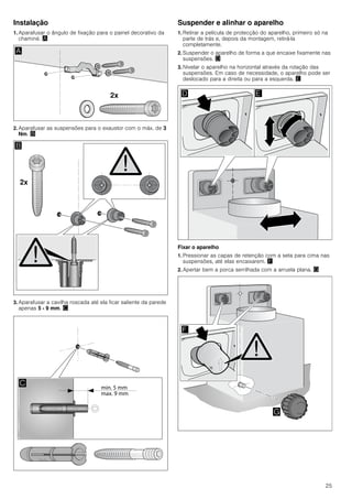 25
Instalação
1. Aparafusar o ângulo de fixação para o painel decorativo da
chaminé. ¨
2. Aparafusar as suspensões para o exaustor com o máx. de 3
Nm. ©
3. Aparafusar a cavilha roscada até ela ficar saliente da parede
apenas 5 - 9 mm. ª
Suspender e alinhar o aparelho
1. Retirar a película de protecção do aparelho, primeiro só na
parte de trás e, depois da montagem, retirá-la
completamente.
2. Suspender o aparelho de forma a que encaixe fixamente nas
suspensões. «
3. Nivelar o aparelho na horizontal através da rotação das
suspensões. Em caso de necessidade, o aparelho pode ser
deslocado para a direita ou para a esquerda. ¬
Fixar o aparelho
1. Pressionar as capas de retenção com a seta para cima nas
suspensões, até elas encaixarem. ®
2. Apertar bem a porca serrilhada com a arruela plana. ¯
 