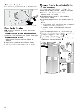 26
Afastar as capas de retenção
Caso as capas de retenção tenham de ser afastadas, utilizar
uma chave de fendas.
Fixar a ligação dos tubos
Nota: Se for utilizado um tubo de alumínio, alisar primeiro a
área de ligação.
Tubo de exaustão do ar Ø 150 mm (medida recomendada)
Fixar e vedar o tubo de exaustão do ar no bocal de admissão.
Tubo de exaustão do ar Ø 120 mm
1. Fixar o bocal de redução directamente no bocal de
admissão.
2. Fixar o tubo de exaustão do ar no bocal de redução.
3. Vedar convenientemente ambos os pontos de ligação.
Montagem do painel decorativo da chaminé
: Perigo de ferimentos!
devido a cantos pontiagudos durante a instalação. Usar
sempre luvas de protecção durante a instalação do aparelho.
1. Separar os painéis decorativos da chaminé.
Para isso, retirar a fita adesiva.
2. Retirar a película de proteção em ambos os painéis
decorativos da chaminé.
3. Encaixar os painéis decorativos da chaminé um dentro do
outro.
Notas
■ Para se evitarem riscos, colocar papel sobre os cantos do
painel decorativo exterior para proteção.
■ Apontar os entalhes do painel decorativo interior para
baixo.
4. Assentar os painéis decorativos da chaminé no aparelho.
5. Deslocar o painel decorativo interior para cima e pendurá-lo
à esquerda e à direita, no ângulo de fixação. ¨
6. Encaixar o painel decorativo para baixo. ©
7. Aparafusar lateralmente o painel decorativo da chaminé com
dois parafusos no ângulo de fixação. ª
 