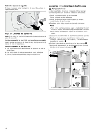 16
Retirar los tapones de seguridad
Si fuese necesario retirar los tapones de seguridad, utilizar un
destornillador plano.
Fijar las uniones del conducto
Nota: Si se utiliza un conducto de aluminio, pulir previamente la
zona de conexión.
Conducto de salida de aire Ø 150 mm (tamaño recomendado)
Fijar y obturar el conducto de salida de aire directamente en la
salida de aire de la campana.
Conducto de salida de aire Ø 120 mm
1. Fijar la pieza reductora directamente en la salida de aire de
la campana.
2. Fijar el conducto de salida de aire en la pieza reductora.
3. Obturar convenientemente los dos puntos de unión.
Montar los revestimientos de la chimenea
: ¡Peligro de lesiones!
por bordes afilados durante la instalación. Utilizar siempre
guantes de protección durante la instalación del aparato.
1. Retirar los revestimientos de la chimenea.
Retirar para ello la cinta adhesiva.
2. Retirar las láminas protectoras ubicadas en sendos
revestimientos de la chimenea.
3. Desplazar entre sí los revestimientos de la chimenea.
Notas
■ Para evitar arañazos, colocar papel a modo de protección
sobre los bordes del revestimiento exterior de la chimenea.
■ Ranuras del revestimiento interior de la chimenea hacia
abajo.
4. Colocar los revestimientos de la chimenea sobre el aparato.
5. Desplazar hacia arriba el revestimiento interior de la
chimenea y engancharlo a la izquierda y a la derecha en la
escuadra de sujeción. ¨
6. Enclavar hacia abajo el revestimiento de la chimenea. ©
7. Atornillar el revestimiento de la chimenea con dos tornillos
laterales en la escuadra de sujeción. ª
 