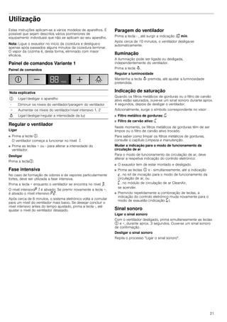 21
Utilização
Estas instruções aplicam-se a vários modelos de aparelhos. É
possível que sejam descritos vários pormenores de
equipamento individuais que não se aplicam ao seu aparelho.
Nota: Ligue o exaustor no início da cozedura e desligue-o
apenas após passados alguns minutos da cozedura terminar.
O vapor da cozinha é, desta forma, eliminado com maior
eficácia.
Painel de comandos Variante 1
Painel de comandos
Regular o ventilador
Ligar
■ Prima a tecla #.
O ventilador começa a funcionar no nível ‚.
■ Prima as teclas + ou - para alterar a intensidade do
ventilador.
Desligar
Prima a tecla#.
Fase intensiva
No caso de formação de odores e de vapores particularmente
fortes, deve ser utilizada a fase intensiva.
Prima a tecla + enquanto o ventilador se encontra no nível „.
O nível intensivo˜‚ é ativado. Se premir novamente a tecla +,
é ativado o nível intensivo ˜ƒ.
Após cerca de 6 minutos, o sistema eletrónico volta a comutar
para um nível do ventilador mais baixo. Se desejar concluir o
nível intensivo antes do tempo ajustado, prima a tecla -, até
ajustar o nível do ventilador desejado.
Paragem do ventilador
Prima a tecla - , até surgir a indicação‚‹ /.
Após cerca de 10 minutos, o ventilador desliga-se
automaticamente.
Iluminação
A iluminação pode ser ligada ou desligada,
independentemente do ventilador.
Prima a tecla A.
Regular a luminosidade
Mantenha a tecla A premida, até ajustar a luminosidade
pretendida.
Indicação de saturação
Quando os filtros metálicos de gorduras ou o filtro de carvão
ativo estão saturados, ouve-se um sinal sonoro durante aprox.
4 segundos, depois de desligar o ventilador.
Adicionalmente, surge o símbolo correspondente no visor:
■ Filtro metálico de gorduras: ®
■ Filtro de carvão ativo: ’
Neste momento, os filtros metálicos de gorduras têm de ser
limpos ou o filtro de carvão ativo trocado.
Para saber como limpar os filtros metálicos de gorduras,
consulte o capítulo Limpeza e manutenção.
Mudar a indicação para o modo de funcionamento da
circulação de ar
Para o modo de funcionamento da circulação de ar, deve
alterar a respetiva indicação do controlo eletrónico:
■ O exaustor tem de estar montado e desligado.
■ Prima as teclas # e - simultaneamente, até a indicação
™, no kit de iniciação para o modo de funcionamento da
circulação de ar, ou
’, no módulo de circulação de ar CleanAir,
se acender.
■ Premindo repetidamente a combinação de teclas, a
indicação do controlo eletrónico muda novamente para o
modo de exaustão (indicação ®).
Sinal sonoro
Ligar o sinal sonoro
Com o ventilador desligado, prima simultaneamente as teclas
# e +, durante aprox. 3 segundos. Ouve-se um sinal sonoro
de confirmação.
Desligar o sinal sonoro
Repita o processo "Ligar o sinal sonoro".
Nota explicativa
# Ligar/desligar o aparelho
- Diminuir os níveis do ventilador/paragem do ventilador
+ Aumentar os níveis do ventilador/nível intensivo 1, 2
A Ligar/desligar/regular a intensidade da luz
 