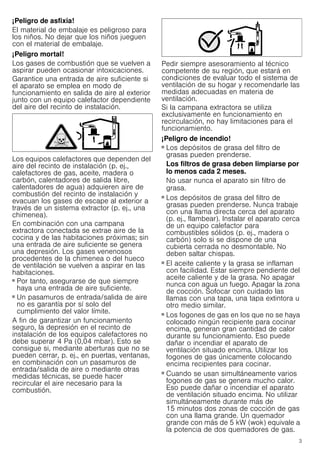 3
¡Peligro de asfixia!
El material de embalaje es peligroso para
los niños. No dejar que los niños jueguen
con el material de embalaje.
¡Peligro mortal!
Los gases de combustión que se vuelven a
aspirar pueden ocasionar intoxicaciones.
Garantice una entrada de aire suficiente si
el aparato se emplea en modo de
funcionamiento en salida de aire al exterior
junto con un equipo calefactor dependiente
del aire del recinto de instalación.
Los equipos calefactores que dependen del
aire del recinto de instalación (p. ej.,
calefactores de gas, aceite, madera o
carbón, calentadores de salida libre,
calentadores de agua) adquieren aire de
combustión del recinto de instalación y
evacuan los gases de escape al exterior a
través de un sistema extractor (p. ej., una
chimenea).
En combinación con una campana
extractora conectada se extrae aire de la
cocina y de las habitaciones próximas; sin
una entrada de aire suficiente se genera
una depresión. Los gases venenosos
procedentes de la chimenea o del hueco
de ventilación se vuelven a aspirar en las
habitaciones.
■ Por tanto, asegurarse de que siempre
haya una entrada de aire suficiente.
■ Un pasamuros de entrada/salida de aire
no es garantía por sí solo del
cumplimiento del valor límite.
A fin de garantizar un funcionamiento
seguro, la depresión en el recinto de
instalación de los equipos calefactores no
debe superar 4 Pa (0,04 mbar). Esto se
consigue si, mediante aberturas que no se
pueden cerrar, p. ej., en puertas, ventanas,
en combinación con un pasamuros de
entrada/salida de aire o mediante otras
medidas técnicas, se puede hacer
recircular el aire necesario para la
combustión.
Pedir siempre asesoramiento al técnico
competente de su región, que estará en
condiciones de evaluar todo el sistema de
ventilación de su hogar y recomendarle las
medidas adecuadas en materia de
ventilación.
Si la campana extractora se utiliza
exclusivamente en funcionamiento en
recirculación, no hay limitaciones para el
funcionamiento.
¡Peligro de incendio!
■ Los depósitos de grasa del filtro de
grasas pueden prenderse.
Los filtros de grasa deben limpiarse por
lo menos cada 2 meses.
No usar nunca el aparato sin filtro de
grasa.
¡Peligro de incendio!
■ Los depósitos de grasa del filtro de
grasas pueden prenderse. Nunca trabaje
con una llama directa cerca del aparato
(p. ej., flambear). Instalar el aparato cerca
de un equipo calefactor para
combustibles sólidos (p. ej., madera o
carbón) solo si se dispone de una
cubierta cerrada no desmontable. No
deben saltar chispas.
¡Peligro de incendio!
■ El aceite caliente y la grasa se inflaman
con facilidad. Estar siempre pendiente del
aceite caliente y de la grasa. No apagar
nunca con agua un fuego. Apagar la zona
de cocción. Sofocar con cuidado las
llamas con una tapa, una tapa extintora u
otro medio similar.
¡Peligro de incendio!
■ Los fogones de gas en los que no se haya
colocado ningún recipiente para cocinar
encima, generan gran cantidad de calor
durante su funcionamiento. Eso puede
dañar o incendiar el aparato de
ventilación situado encima. Utilizar los
fogones de gas únicamente colocando
encima recipientes para cocinar.
¡Peligro de incendio!
■ Cuando se usan simultáneamente varios
fogones de gas se genera mucho calor.
Eso puede dañar o incendiar el aparato
de ventilación situado encima. No utilizar
simultáneamente durante más de
15 minutos dos zonas de cocción de gas
con una llama grande. Un quemador
grande con más de 5 kW (wok) equivale a
la potencia de dos quemadores de gas.
 
