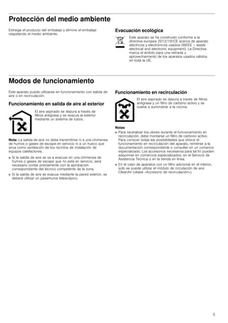 5
Protección del medio ambiente
Extraiga el producto del embalaje y elimine el embalaje
respetando el medio ambiente.
Evacuación ecológica
Modos de funcionamiento
Este aparato puede utilizarse en funcionamiento con salida de
aire o en recirculación.
Funcionamiento en salida de aire al exterior
Nota: La salida de aire no debe transmitirse ni a una chimenea
de humos o gases de escape en servicio ni a un hueco que
sirva como ventilación de los recintos de instalación de
equipos calefactores.
■ Si la salida de aire se va a evacuar en una chimenea de
humos o gases de escape que no está en servicio, será
necesario contar previamente con la aprobación
correspondiente del técnico competente de la zona.
■ Si la salida de aire se evacua mediante la pared exterior, se
deberá utilizar un pasamuros telescópico.
Funcionamiento en recirculación
Notas
■ Para neutralizar los olores durante el funcionamiento en
recirculación, debe montarse un filtro de carbono activo.
Para conocer todas las posibilidades que ofrece el
funcionamiento en recirculación del aparato, remitirse a la
documentación correspondiente o consultar en un comercio
especializado. Los accesorios necesarios para tal fin pueden
adquirirse en comercios especializados, en el Servicio de
Asistencia Técnica o en la tienda en línea.
■ En el caso de aparatos con un filtro adicional en el interior,
solo se puede utilizar el módulo de circulación de aire
CleanAir (véase «Accesorio de recirculación»).
Este aparato se ha construido conforme a la
directiva europea 2012/19/CE acerca de aparato
eléctricos y electrónicos usados (WEEE – waste
electrical and electronic equipment). La Directiva
marca el ámbito para una retirada y
aprovechamiento de los aparatos usados válidos
en toda la UE.
El aire aspirado se depura a través de
filtros antigrasa y se evacua al exterior
mediante un sistema de tubos.
El aire aspirado se depura a través de filtros
antigrasa y un filtro de carbono activo y se
vuelve a suministrar a la cocina.
 