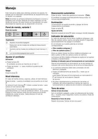 6
Manejo
Este manual es válido para distintas variantes de aparato. Es
posible que se describan características de equipamiento que
no aludan a su aparato.
Nota: Encender la campana extractora al empezar a cocinar y
apagarla unos minutos después de haber finalizado con las
tareas de cocción. De esta manera se neutralizarán con gran
efectividad los vapores que se desprenden al cocinar.
Panel de mando, variante 1
Panel de mando
Ajustar el ventilador
Activación
■ Pulsar la tecla #.
El ventilador se pone en marcha en el nivel ‚.
■ Pulsar las teclas + o - para modificar la potencia del
ventilador.
Apagar
Pulsar la tecla #.
Nivel intensivo
En caso de fuertes olores y vapores, utilizar el nivel intensivo.
Pulsar la tecla + cuando el ventilador se encuentre en el nivel
„.
Se activa el nivel intensivo ˜‚. Volver a pulsar la tecla + para
activar el nivel intensivo ˜ƒ.
Transcurridos 6 minutos, el sistema electrónico vuelve
automáticamente a un nivel de ventilación inferior . Si se quiere
finalizar el nivel intensivo antes de que transcurra el tiempo
establecido, pulsar la tecla - hasta alcanzar el nivel de
ventilación deseado.
Desconexión automática
Pulsar la tecla - hasta que aparezca el indicador ‚‹/.
El ventilador se apaga automáticamente transcurridos 10
minutos aproximadamente.
Iluminación
La iluminación se puede encender y apagar de forma
independiente al ventilador.
Pulsar la tecla A.
Ajuste del brillo
Mantener pulsada la tecla A hasta conseguir el brillo deseado.
Indicador de saturación
En caso de saturación de los filtros metálicos antigrasa o del
filtro de carbono activo, suena una señal durante 4 segundos
aproximadamente tras apagar el ventilador.
En el indicador se muestra además el símbolo
correspondiente:
■ Filtro metálico antigrasa: ®
■ Filtro de carbono activo: ’
Ahora se deben limpiar los filtros metálicos antigrasa o se
debe sustituir el filtro de carbono activo sin demora.
La limpieza del filtro metálico antigrasa se explica en el capítulo
Limpieza y mantenimiento.
Cambiar el indicador para el funcionamiento en recirculación
Para el funcionamiento en recirculación se ha de cambiar el
indicador del control electrónico de la forma correspondiente:
■ La campana extractora debe esta conectada a la red
eléctrica y apagada.
■ Pulsar simultáneamente las teclas # y - hasta que el
indicador
™del Starter Set para el funcionamiento en recirculación o
’ del módulo de recirculación CleanAir
se ilumine.
■ Al pulsar repetidamente la combinación de teclas, el
indicador del control electrónico cambia de nuevo al
funcionamiento en salida de aire al exterior (indicador ®).
Tono de aviso
Activar el tono de aviso
Con el ventilador apagado, pulsar simultáneamente las teclas
# y + durante unos 3 segundos. Suena una señal a modo de
confirmación.
Desactivar el tono de aviso
Repetir el proceso "Activar el tono de aviso".
Explicación
# Aparato encendido/apagado
- Reducción de los niveles de ventilación/desconexión
automática
+ Aumento de los niveles de ventilación/nivel intensivo 1,
2
A Luz encendida/apagada/atenuación
 