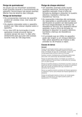 19
Perigo de queimaduras!
As peças que se encontram acessíveis
ficam quentes durante o funcionamento do
aparelho. Nunca toque nas peças quentes.
Manter fora do alcance das crianças.
Perigo de ferimentos!
■ Os componentes interiores do aparelho
podem ter arestas vivas. Use luvas de
proteção.
Perigo de ferimentos!
■ Os objetos colocados sobre o aparelho
podem cair. Não colocar objetos sobre o
aparelho.
Perigo de ferimentos!
■ A luz dos LED de iluminação é muito
agressiva e pode provocar danos
oculares (grupo de risco 1). Não olhe
diretamente para as luzes LED acesas
durante mais de 100 segundos.
Perigo de choque eléctrico!
■ Um aparelho avariado pode causar
choques eléctricos. Nunca ligue um
aparelho avariado. Puxe a ficha da
tomada ou desligue o disjuntor no quadro
eléctrico. Contacte o Serviço de
Assistência Técnica.
Perigo de choque eléctrico!
■ As reparações indevidas são perigosas.
As reparações e substituições de cabos
danificados só podem ser efectuadas por
técnicos especializados do Serviço de
Assistência Técnica. Se o aparelho estiver
avariado, puxe a ficha da tomada ou
desligue o disjuntor no quadro eléctrico.
Contacte o Serviço de Assistência
Técnica.
Perigo de choque eléctrico!
■ A humidade que se infiltra no aparelho
pode dar origem a um choque eléctrico.
Não utilize aparelhos de limpeza a alta
pressão ou de limpeza a vapor.
Causas de danos
Atenção!
Perigo de danificação devido a danos provocados por
corrosão. Ligar sempre o aparelho quando se cozinha, para
evitar a formação de água de condensação. A água de
condensação pode provocar danos de corrosão.
Substituir sempre imediatamente as lâmpadas defeituosas,
para evitar uma sobrecarga das lâmpadas restantes.
Perigo de danificação devido a humidade que penetra no
sistema eletrónico. Nunca limpar os elementos de comando
com um pano húmido.
Danos na superfície devido a uma limpeza incorreta. Limpar as
superfícies de aço inoxidável apenas no sentido do polimento.
Não usar produto de limpeza para aço inoxidável nos
elementos de comando.
Danos na superfície devido a produtos de limpeza agressivos
ou abrasivos. Nunca usar produtos de limpeza agressivos ou
abrasivos.
Perigo de danificação devido ao retorno de condensação.
Instalar a conduta de ar com ligeira queda a partir do
equipamento (1ª inclinação).
 
