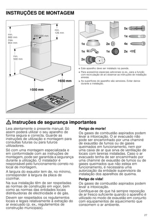 27
INSTRUÇÕES DE MONTAGEM
Instruções de montagem
■ Este aparelho deve ser instalado na parede.
■ Para acessórios especiais adicionais (p.ex., para a função
com recirculação de ar) observar as instruções de instalação
anexas.
■ As superfícies do aparelho são sensíveis. Evitar danos
durante a instalação.
: Instruções de segurança importantes
Leia atentamente o presente manual. Só
assim poderá utilizar o seu aparelho de
forma segura e correcta. Guarde as
instruções de utilização e montagem para
consultas futuras ou para futuros
utilizadores.
Só com uma montagem especializada e
em conformidade com as instruções de
montagem, pode ser garantida a segurança
durante a utilização. O instalador é
responsável pelo funcionamento correto no
local de montagem.
A largura do exaustor tem de, no mínimo,
corresponder à largura da placa de
cozinhar.
Na sua instalação têm de ser respeitadas
as normas de construção em vigor, bem
como as normas das entidades locais
distribuidoras de electricidade e de gás.
Devem ser respeitados os regulamentos
locais e legais relativamente à extração do
ar evacuado (p. ex., regulamentos de
construção municipais).
Perigo de morte!
Os gases de combustão aspirados podem
levar a intoxicação. O ar evacuado não
pode ser encaminhado por uma chaminé
de exaustão de fumos ou de gases
queimados em funcionamento, nem por
uma caixa de ar que sirva de ventilação de
locais com lareiras instaladas. Caso o ar
evacuado tenha de ser encaminhado por
uma chaminé de exaustão de fumos ou de
gases queimados que não esteja em
funcionamento, é necessária uma
autorização da entidade supervisora da
instalação dos aparelhos de queima.
Perigo de vida!
Os gases de combustão aspirados podem
levar a intoxicação.
Certifique-se de que há sempre reposição
de ar fresco suficiente quando o aparelho é
utilizado no modo de exaustão em conjunto
com equipamentos de aquecimento que
consomem o ar ambiente.
 