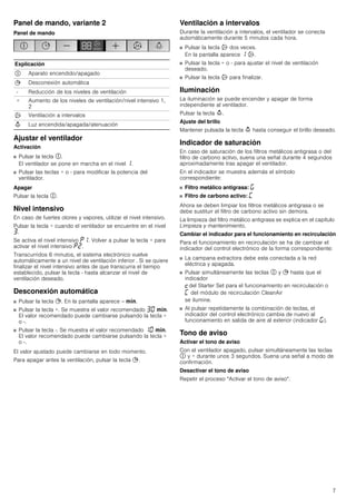 7
Panel de mando, variante 2
Panel de mando
Ajustar el ventilador
Activación
■ Pulsar la tecla #.
El ventilador se pone en marcha en el nivel ‚.
■ Pulsar las teclas + o - para modificar la potencia del
ventilador.
Apagar
Pulsar la tecla #.
Nivel intensivo
En caso de fuertes olores y vapores, utilizar el nivel intensivo.
Pulsar la tecla + cuando el ventilador se encuentre en el nivel
„.
Se activa el nivel intensivo ˜‚. Volver a pulsar la tecla + para
activar el nivel intensivo ˜ƒ.
Transcurridos 6 minutos, el sistema electrónico vuelve
automáticamente a un nivel de ventilación inferior . Si se quiere
finalizar el nivel intensivo antes de que transcurra el tiempo
establecido, pulsar la tecla - hasta alcanzar el nivel de
ventilación deseado.
Desconexión automática
■ Pulsar la tecla +. En la pantalla aparece -- /.
■ Pulsar la tecla +. Se muestra el valor recomendado „‹ /.
El valor recomendado puede cambiarse pulsando la tecla +
o -.
■ Pulsar la tecla -. Se muestra el valor recomendado ‚‹ /.
El valor recomendado puede cambiarse pulsando la tecla +
o -.
El valor ajustado puede cambiarse en todo momento.
Para apagar antes la ventilación, pulsar la tecla +.
Ventilación a intervalos
Durante la ventilación a intervalos, el ventilador se conecta
automáticamente durante 5 minutos cada hora.
■ Pulsar la tecla ' dos veces.
En la pantalla aparece ‚ '.
■ Pulsar la tecla + o - para ajustar el nivel de ventilación
deseado.
■ Pulsar la tecla ' para finalizar.
Iluminación
La iluminación se puede encender y apagar de forma
independiente al ventilador.
Pulsar la tecla A.
Ajuste del brillo
Mantener pulsada la tecla A hasta conseguir el brillo deseado.
Indicador de saturación
En caso de saturación de los filtros metálicos antigrasa o del
filtro de carbono activo, suena una señal durante 4 segundos
aproximadamente tras apagar el ventilador.
En el indicador se muestra además el símbolo
correspondiente:
■ Filtro metálico antigrasa: ®
■ Filtro de carbono activo: ’
Ahora se deben limpiar los filtros metálicos antigrasa o se
debe sustituir el filtro de carbono activo sin demora.
La limpieza del filtro metálico antigrasa se explica en el capítulo
Limpieza y mantenimiento.
Cambiar el indicador para el funcionamiento en recirculación
Para el funcionamiento en recirculación se ha de cambiar el
indicador del control electrónico de la forma correspondiente:
■ La campana extractora debe esta conectada a la red
eléctrica y apagada.
■ Pulsar simultáneamente las teclas # y + hasta que el
indicador
™del Starter Set para el funcionamiento en recirculación o
’ del módulo de recirculación CleanAir
se ilumine.
■ Al pulsar repetidamente la combinación de teclas, el
indicador del control electrónico cambia de nuevo al
funcionamiento en salida de aire al exterior (indicador ®).
Tono de aviso
Activar el tono de aviso
Con el ventilador apagado, pulsar simultáneamente las teclas
# y + durante unos 3 segundos. Suena una señal a modo de
confirmación.
Desactivar el tono de aviso
Repetir el proceso "Activar el tono de aviso".
Explicación
# Aparato encendido/apagado
+ Desconexión automática
- Reducción de los niveles de ventilación
+ Aumento de los niveles de ventilación/nivel intensivo 1,
2
' Ventilación a intervalos
A Luz encendida/apagada/atenuación
 