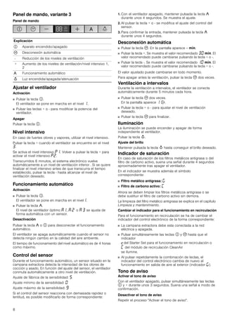 8
Panel de mando, variante 3
Panel de mando
Ajustar el ventilador
Activación
■ Pulsar la tecla #.
El ventilador se pone en marcha en el nivel ‚.
■ Pulsar las teclas + o - para modificar la potencia del
ventilador.
Apagar
Pulsar la tecla #.
Nivel intensivo
En caso de fuertes olores y vapores, utilizar el nivel intensivo.
Pulsar la tecla + cuando el ventilador se encuentre en el nivel
„.
Se activa el nivel intensivo ˜‚. Volver a pulsar la tecla + para
activar el nivel intensivo ˜ƒ.
Transcurridos 6 minutos, el sistema electrónico vuelve
automáticamente a un nivel de ventilación inferior . Si se quiere
finalizar el nivel intensivo antes de que transcurra el tiempo
establecido, pulsar la tecla - hasta alcanzar el nivel de
ventilación deseado.
Funcionamiento automático
Activación
■ Pulsar la tecla #.
El ventilador se pone en marcha en el nivel‚.
■ Pulsar la tecla ,.
El nivel de ventilador óptimo ‘‚, ‘ ƒ o ‘ „ se ajusta de
forma automática con un sensor.
Desactivación
Pulsar la tecla , o # para desconectar el funcionamiento
automático.
El ventilador se apaga automáticamente cuando el sensor no
detecta ningún cambio en la calidad del aire ambiente.
El tiempo de funcionamiento del nivel automático es de 4 horas
como máximo.
Control del sensor
Durante el funcionamiento automático, un sensor situado en la
campana extractora detecta la intensidad de los olores de
cocción y asado. En función del ajuste del sensor, el ventilador
conmuta automáticamente a otro nivel de ventilación.
Ajuste de fábrica de la sensibilidad: †
Ajuste mínimo de la sensibilidad: ‹
Ajuste máximo de la sensibilidad: Š
Si el control del sensor reacciona con demasiada rapidez o
lentitud, es posible modificarlo de forma correspondiente:
1. Con el ventilador apagado, mantener pulsada la tecla ,
durante unos 4 segundos. Se muestra el ajuste.
2. Al pulsar la tecla + o - se modifica el ajuste del control del
sensor.
3. Para confirmar la entrada, mantener pulsada la tecla ,
durante unos 4 segundos.
Desconexión automática
■ Pulsar la tecla 3. En la pantalla aparece -- /.
■ Pulsar la tecla +. Se muestra el valor recomendado „‹ /. El
valor recomendado puede cambiarse pulsando la tecla + o -.
■ Pulsar la tecla -. Se muestra el valor recomendado ‚‹ /. El
valor recomendado puede cambiarse pulsando la tecla + o -.
El valor ajustado puede cambiarse en todo momento.
Para apagar antes la ventilación, pulsar la tecla 3 dos veces.
Ventilación a intervalos
Durante la ventilación a intervalos, el ventilador se conecta
automáticamente durante 5 minutos cada hora.
■ Pulsar la tecla 3 dos veces.
En la pantalla aparece ‚ '.
■ Pulsar la tecla + o - para ajustar el nivel de ventilación
deseado.
■ Pulsar la tecla 3 para finalizar.
Iluminación
La iluminación se puede encender y apagar de forma
independiente al ventilador.
Pulsar la tecla A.
Ajuste del brillo
Mantener pulsada la tecla A hasta conseguir el brillo deseado.
Indicador de saturación
En caso de saturación de los filtros metálicos antigrasa o del
filtro de carbono activo, suena una señal durante 4 segundos
aproximadamente tras apagar el ventilador.
En el indicador se muestra además el símbolo
correspondiente:
■ Filtro metálico antigrasa: ®
■ Filtro de carbono activo: ’
Ahora se deben limpiar los filtros metálicos antigrasa o se
debe sustituir el filtro de carbono activo sin demora.
La limpieza del filtro metálico antigrasa se explica en el capítulo
Limpieza y mantenimiento.
Cambiar el indicador para el funcionamiento en recirculación
Para el funcionamiento en recirculación se ha de cambiar el
indicador del control electrónico de la forma correspondiente:
■ La campana extractora debe esta conectada a la red
eléctrica y apagada.
■ Pulsar simultáneamente las teclas # y 3 hasta que el
indicador
™del Starter Set para el funcionamiento en recirculación o
’ del módulo de recirculación CleanAir
se ilumine.
■ Al pulsar repetidamente la combinación de teclas, el
indicador del control electrónico cambia de nuevo al
funcionamiento en salida de aire al exterior (indicador ®).
Tono de aviso
Activar el tono de aviso
Con el ventilador apagado, pulsar simultáneamente las teclas
# y + durante unos 3 segundos. Suena una señal a modo de
confirmación.
Desactivar el tono de aviso
Repetir el proceso "Activar el tono de aviso".
Explicación
# Aparato encendido/apagado
3 Desconexión automática
- Reducción de los niveles de ventilación
+ Aumento de los niveles de ventilación/nivel intensivo 1,
2
, Funcionamiento automático
A Luz encendida/apagada/atenuación
 