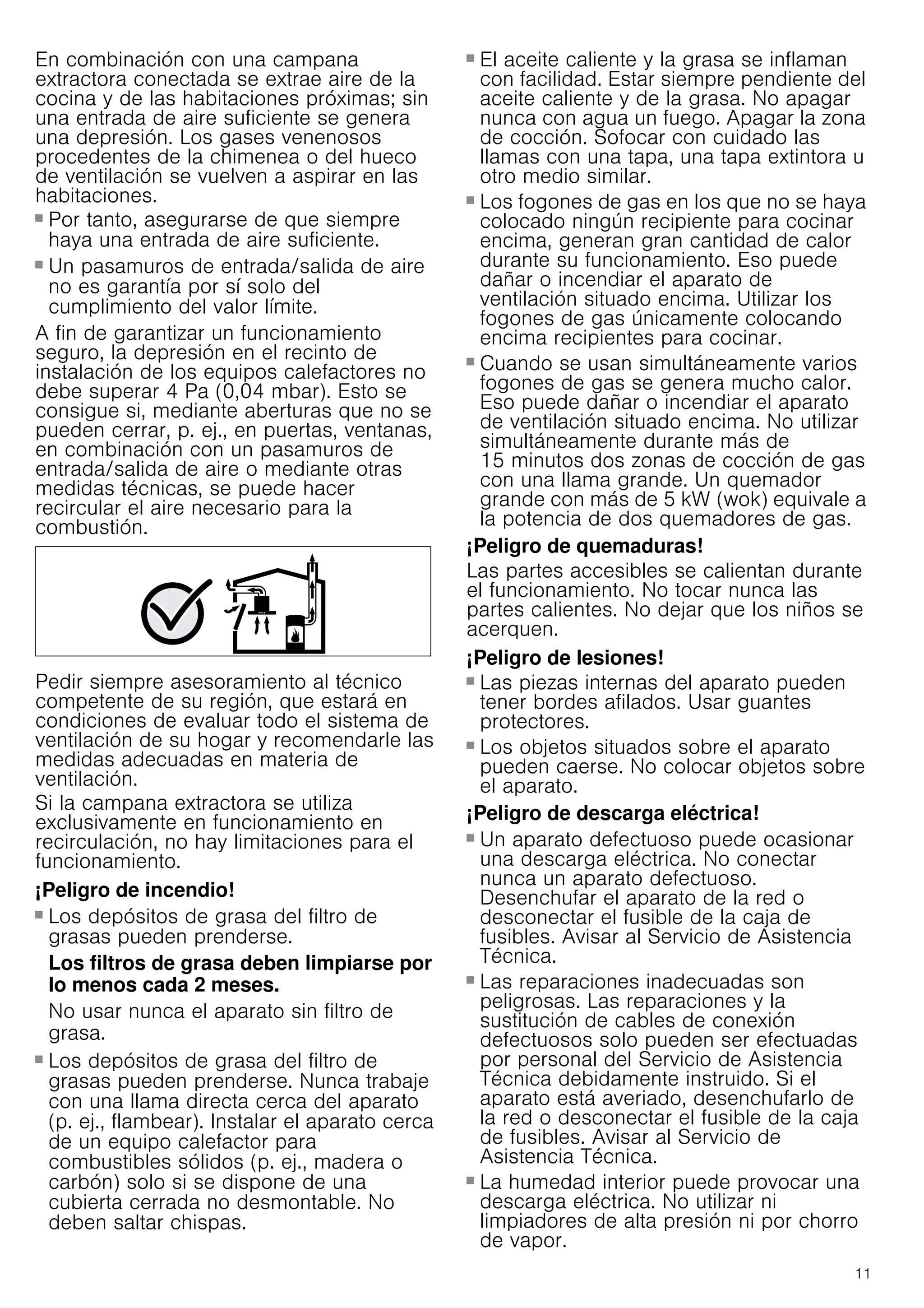 11
En combinación con una campana
extractora conectada se extrae aire de la
cocina y de las habitaciones próximas; sin
una entrada de aire suficiente se genera
una depresión. Los gases venenosos
procedentes de la chimenea o del hueco
de ventilación se vuelven a aspirar en las
habitaciones.
■ Por tanto, asegurarse de que siempre
haya una entrada de aire suficiente.
■ Un pasamuros de entrada/salida de aire
no es garantía por sí solo del
cumplimiento del valor límite.
A fin de garantizar un funcionamiento
seguro, la depresión en el recinto de
instalación de los equipos calefactores no
debe superar 4 Pa (0,04 mbar). Esto se
consigue si, mediante aberturas que no se
pueden cerrar, p. ej., en puertas, ventanas,
en combinación con un pasamuros de
entrada/salida de aire o mediante otras
medidas técnicas, se puede hacer
recircular el aire necesario para la
combustión.
Pedir siempre asesoramiento al técnico
competente de su región, que estará en
condiciones de evaluar todo el sistema de
ventilación de su hogar y recomendarle las
medidas adecuadas en materia de
ventilación.
Si la campana extractora se utiliza
exclusivamente en funcionamiento en
recirculación, no hay limitaciones para el
funcionamiento.
¡Peligro de incendio!
■ Los depósitos de grasa del filtro de
grasas pueden prenderse.
Los filtros de grasa deben limpiarse por
lo menos cada 2 meses.
No usar nunca el aparato sin filtro de
grasa.
¡Peligro de incendio!
■ Los depósitos de grasa del filtro de
grasas pueden prenderse. Nunca trabaje
con una llama directa cerca del aparato
(p. ej., flambear). Instalar el aparato cerca
de un equipo calefactor para
combustibles sólidos (p. ej., madera o
carbón) solo si se dispone de una
cubierta cerrada no desmontable. No
deben saltar chispas.
¡Peligro de incendio!
■ El aceite caliente y la grasa se inflaman
con facilidad. Estar siempre pendiente del
aceite caliente y de la grasa. No apagar
nunca con agua un fuego. Apagar la zona
de cocción. Sofocar con cuidado las
llamas con una tapa, una tapa extintora u
otro medio similar.
¡Peligro de incendio!
■ Los fogones de gas en los que no se haya
colocado ningún recipiente para cocinar
encima, generan gran cantidad de calor
durante su funcionamiento. Eso puede
dañar o incendiar el aparato de
ventilación situado encima. Utilizar los
fogones de gas únicamente colocando
encima recipientes para cocinar.
¡Peligro de incendio!
■ Cuando se usan simultáneamente varios
fogones de gas se genera mucho calor.
Eso puede dañar o incendiar el aparato
de ventilación situado encima. No utilizar
simultáneamente durante más de
15 minutos dos zonas de cocción de gas
con una llama grande. Un quemador
grande con más de 5 kW (wok) equivale a
la potencia de dos quemadores de gas.
¡Peligro de quemaduras!
Las partes accesibles se calientan durante
el funcionamiento. No tocar nunca las
partes calientes. No dejar que los niños se
acerquen.
¡Peligro de lesiones!
■ Las piezas internas del aparato pueden
tener bordes afilados. Usar guantes
protectores.
¡Peligro de lesiones!
■ Los objetos situados sobre el aparato
pueden caerse. No colocar objetos sobre
el aparato.
¡Peligro de descarga eléctrica!
■ Un aparato defectuoso puede ocasionar
una descarga eléctrica. No conectar
nunca un aparato defectuoso.
Desenchufar el aparato de la red o
desconectar el fusible de la caja de
fusibles. Avisar al Servicio de Asistencia
Técnica.
¡Peligro de descarga eléctrica!
■ Las reparaciones inadecuadas son
peligrosas. Las reparaciones y la
sustitución de cables de conexión
defectuosos solo pueden ser efectuadas
por personal del Servicio de Asistencia
Técnica debidamente instruido. Si el
aparato está averiado, desenchufarlo de
la red o desconectar el fusible de la caja
de fusibles. Avisar al Servicio de
Asistencia Técnica.
¡Peligro de descarga eléctrica!
■ La humedad interior puede provocar una
descarga eléctrica. No utilizar ni
limpiadores de alta presión ni por chorro
de vapor.
 