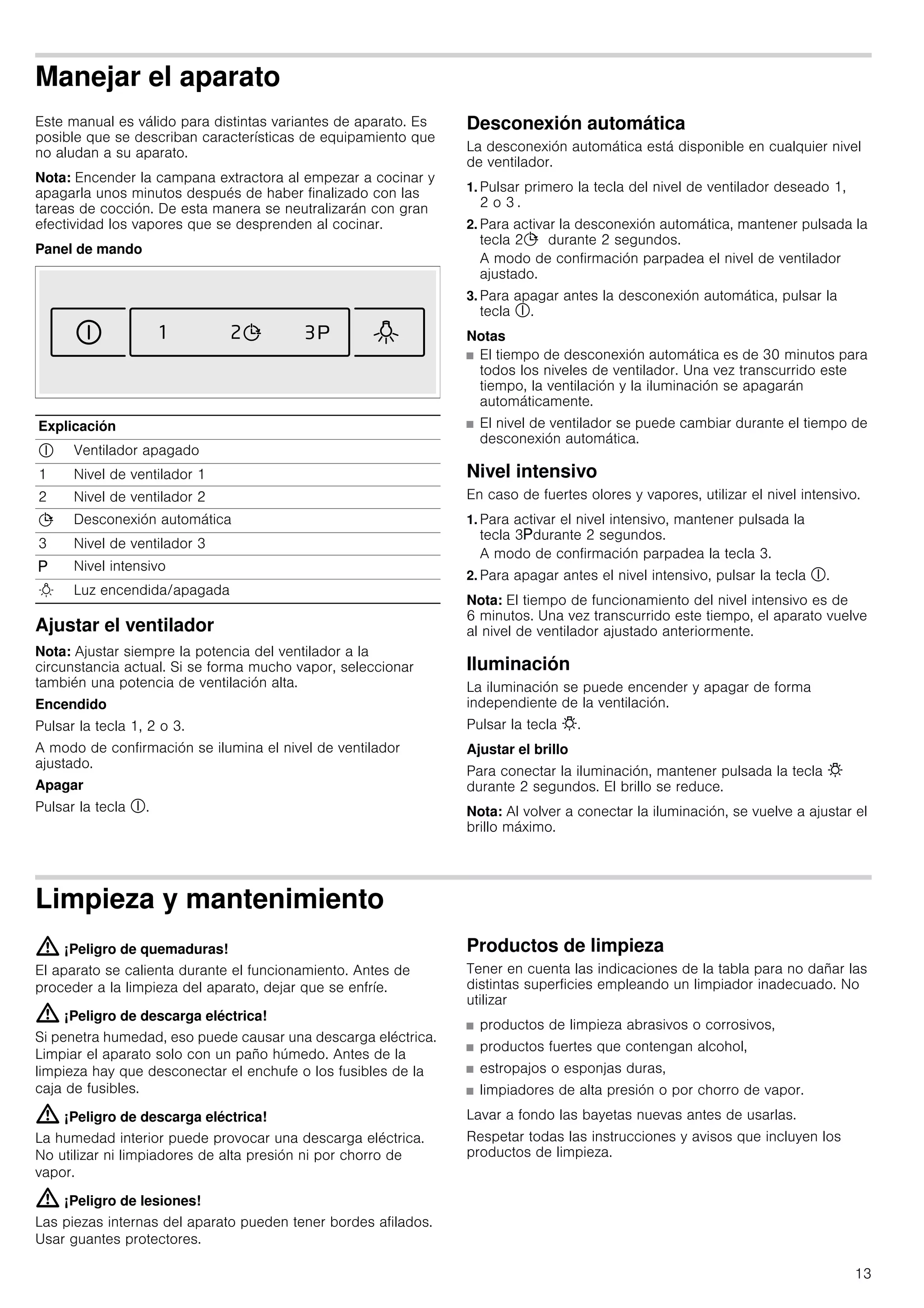 13
Manejar el aparato
Este manual es válido para distintas variantes de aparato. Es
posible que se describan características de equipamiento que
no aludan a su aparato.
Nota: Encender la campana extractora al empezar a cocinar y
apagarla unos minutos después de haber finalizado con las
tareas de cocción. De esta manera se neutralizarán con gran
efectividad los vapores que se desprenden al cocinar.
Panel de mando
Ajustar el ventilador
Nota: Ajustar siempre la potencia del ventilador a la
circunstancia actual. Si se forma mucho vapor, seleccionar
también una potencia de ventilación alta.
Encendido
Pulsar la tecla 1, 2 o 3.
A modo de confirmación se ilumina el nivel de ventilador
ajustado.
Apagar
Pulsar la tecla #.
Desconexión automática
La desconexión automática está disponible en cualquier nivel
de ventilador.
1. Pulsar primero la tecla del nivel de ventilador deseado 1,
2 o 3 .
2. Para activar la desconexión automática, mantener pulsada la
tecla 2+ durante 2 segundos.
A modo de confirmación parpadea el nivel de ventilador
ajustado.
3. Para apagar antes la desconexión automática, pulsar la
tecla #.
Notas
■ El tiempo de desconexión automática es de 30 minutos para
todos los niveles de ventilador. Una vez transcurrido este
tiempo, la ventilación y la iluminación se apagarán
automáticamente.
■ El nivel de ventilador se puede cambiar durante el tiempo de
desconexión automática.
Nivel intensivo
En caso de fuertes olores y vapores, utilizar el nivel intensivo.
1. Para activar el nivel intensivo, mantener pulsada la
tecla 3gdurante 2 segundos.
A modo de confirmación parpadea la tecla 3.
2. Para apagar antes el nivel intensivo, pulsar la tecla #.
Nota: El tiempo de funcionamiento del nivel intensivo es de
6 minutos. Una vez transcurrido este tiempo, el aparato vuelve
al nivel de ventilador ajustado anteriormente.
Iluminación
La iluminación se puede encender y apagar de forma
independiente de la ventilación.
Pulsar la tecla @.
Ajustar el brillo
Para conectar la iluminación, mantener pulsada la tecla @
durante 2 segundos. El brillo se reduce.
Nota: Al volver a conectar la iluminación, se vuelve a ajustar el
brillo máximo.
Limpieza y mantenimiento
: ¡Peligro de quemaduras!
El aparato se calienta durante el funcionamiento. Antes de
proceder a la limpieza del aparato, dejar que se enfríe.
: ¡Peligro de descarga eléctrica!
Si penetra humedad, eso puede causar una descarga eléctrica.
Limpiar el aparato solo con un paño húmedo. Antes de la
limpieza hay que desconectar el enchufe o los fusibles de la
caja de fusibles.
: ¡Peligro de descarga eléctrica!
La humedad interior puede provocar una descarga eléctrica.
No utilizar ni limpiadores de alta presión ni por chorro de
vapor.
: ¡Peligro de lesiones!
Las piezas internas del aparato pueden tener bordes afilados.
Usar guantes protectores.
Productos de limpieza
Tener en cuenta las indicaciones de la tabla para no dañar las
distintas superficies empleando un limpiador inadecuado. No
utilizar
■ productos de limpieza abrasivos o corrosivos,
■ productos fuertes que contengan alcohol,
■ estropajos o esponjas duras,
■ limpiadores de alta presión o por chorro de vapor.
Lavar a fondo las bayetas nuevas antes de usarlas.
Respetar todas las instrucciones y avisos que incluyen los
productos de limpieza.
Explicación
# Ventilador apagado
1 Nivel de ventilador 1
2 Nivel de ventilador 2
+ Desconexión automática
3 Nivel de ventilador 3
g Nivel intensivo
B Luz encendida/apagada
 