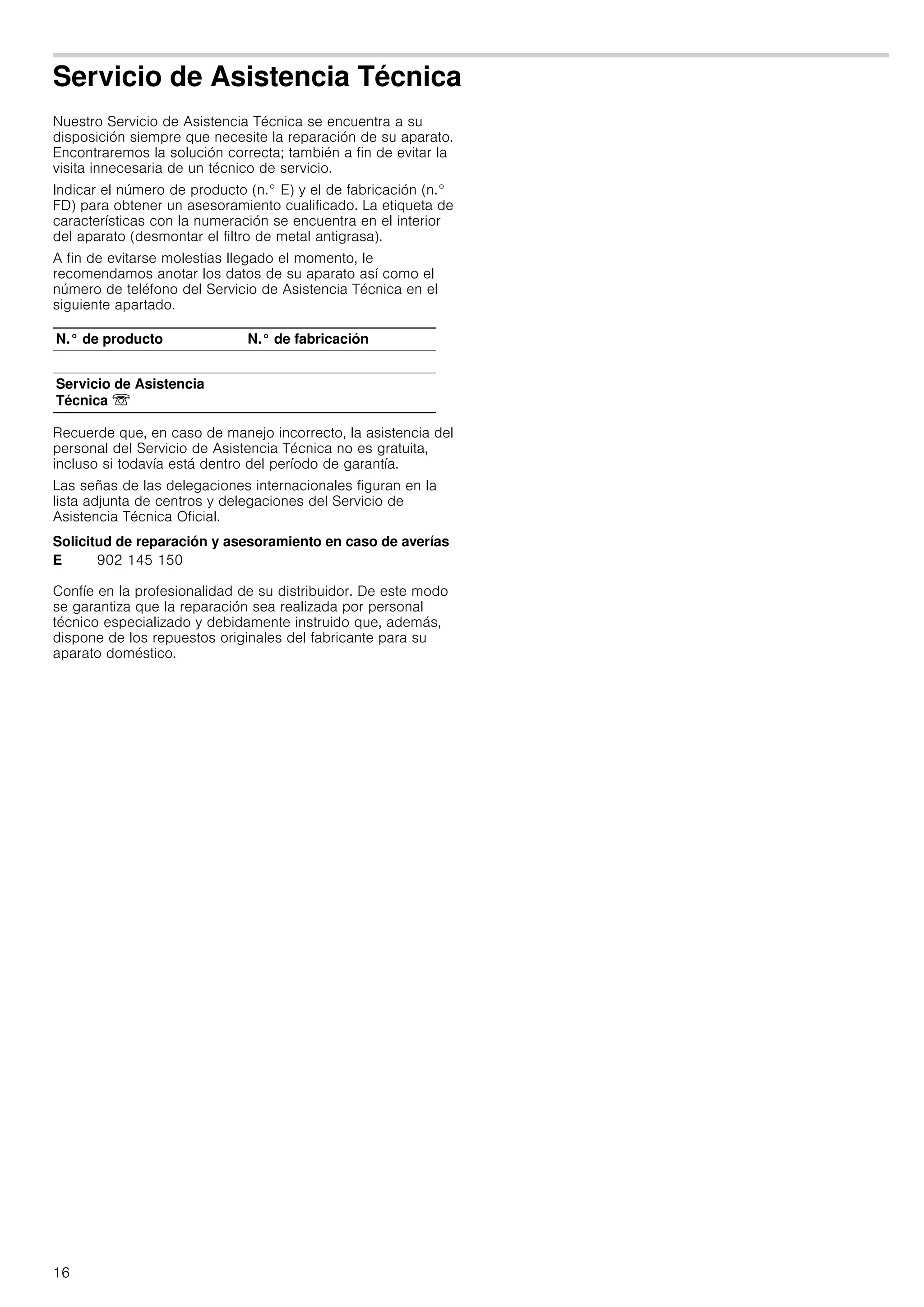 16
Servicio de Asistencia Técnica
Nuestro Servicio de Asistencia Técnica se encuentra a su
disposición siempre que necesite la reparación de su aparato.
Encontraremos la solución correcta; también a fin de evitar la
visita innecesaria de un técnico de servicio.
Indicar el número de producto (n.° E) y el de fabricación (n.°
FD) para obtener un asesoramiento cualificado. La etiqueta de
características con la numeración se encuentra en el interior
del aparato (desmontar el filtro de metal antigrasa).
A fin de evitarse molestias llegado el momento, le
recomendamos anotar los datos de su aparato así como el
número de teléfono del Servicio de Asistencia Técnica en el
siguiente apartado.
Recuerde que, en caso de manejo incorrecto, la asistencia del
personal del Servicio de Asistencia Técnica no es gratuita,
incluso si todavía está dentro del período de garantía.
Las señas de las delegaciones internacionales figuran en la
lista adjunta de centros y delegaciones del Servicio de
Asistencia Técnica Oficial.
Solicitud de reparación y asesoramiento en caso de averías
Confíe en la profesionalidad de su distribuidor. De este modo
se garantiza que la reparación sea realizada por personal
técnico especializado y debidamente instruido que, además,
dispone de los repuestos originales del fabricante para su
aparato doméstico.
N.° de producto N.° de fabricación
Servicio de Asistencia
Técnica O
E 902 145 150
 