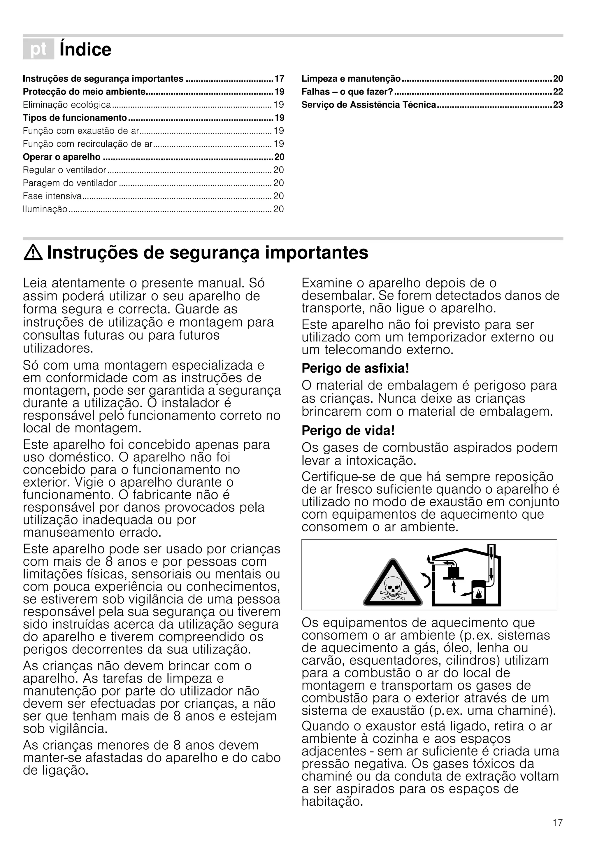 17
ì Índice[pt]Instruçõesdeserviço
Instruções de segurança importantes ...................................17
Protecção do meio ambiente...................................................19
Eliminação ecológica......................................................................19
Tipos de funcionamento..........................................................19
Função com exaustão de ar..........................................................19
Função com recirculação de ar....................................................19
Operar o aparelho ....................................................................20
Regular o ventilador........................................................................20
Paragem do ventilador ...................................................................20
Fase intensiva...................................................................................20
Iluminação.........................................................................................20
Limpeza e manutenção............................................................20
Falhas – o que fazer?...............................................................22
Serviço de Assistência Técnica..............................................23
: Instruções de segurança importantes
Leia atentamente o presente manual. Só
assim poderá utilizar o seu aparelho de
forma segura e correcta. Guarde as
instruções de utilização e montagem para
consultas futuras ou para futuros
utilizadores.
Só com uma montagem especializada e
em conformidade com as instruções de
montagem, pode ser garantida a segurança
durante a utilização. O instalador é
responsável pelo funcionamento correto no
local de montagem.
Este aparelho foi concebido apenas para
uso doméstico. O aparelho não foi
concebido para o funcionamento no
exterior. Vigie o aparelho durante o
funcionamento. O fabricante não é
responsável por danos provocados pela
utilização inadequada ou por
manuseamento errado.
Este aparelho pode ser usado por crianças
com mais de 8 anos e por pessoas com
limitações físicas, sensoriais ou mentais ou
com pouca experiência ou conhecimentos,
se estiverem sob vigilância de uma pessoa
responsável pela sua segurança ou tiverem
sido instruídas acerca da utilização segura
do aparelho e tiverem compreendido os
perigos decorrentes da sua utilização.
As crianças não devem brincar com o
aparelho. As tarefas de limpeza e
manutenção por parte do utilizador não
devem ser efectuadas por crianças, a não
ser que tenham mais de 8 anos e estejam
sob vigilância.
As crianças menores de 8 anos devem
manter-se afastadas do aparelho e do cabo
de ligação.
Examine o aparelho depois de o
desembalar. Se forem detectados danos de
transporte, não ligue o aparelho.
Este aparelho não foi previsto para ser
utilizado com um temporizador externo ou
um telecomando externo.
Perigo de asfixia!
O material de embalagem é perigoso para
as crianças. Nunca deixe as crianças
brincarem com o material de embalagem.
Perigo de vida!
Os gases de combustão aspirados podem
levar a intoxicação.
Certifique-se de que há sempre reposição
de ar fresco suficiente quando o aparelho é
utilizado no modo de exaustão em conjunto
com equipamentos de aquecimento que
consomem o ar ambiente.
Os equipamentos de aquecimento que
consomem o ar ambiente (p.ex. sistemas
de aquecimento a gás, óleo, lenha ou
carvão, esquentadores, cilindros) utilizam
para a combustão o ar do local de
montagem e transportam os gases de
combustão para o exterior através de um
sistema de exaustão (p.ex. uma chaminé).
Quando o exaustor está ligado, retira o ar
ambiente à cozinha e aos espaços
adjacentes - sem ar suficiente é criada uma
pressão negativa. Os gases tóxicos da
chaminé ou da conduta de extração voltam
a ser aspirados para os espaços de
habitação.
 