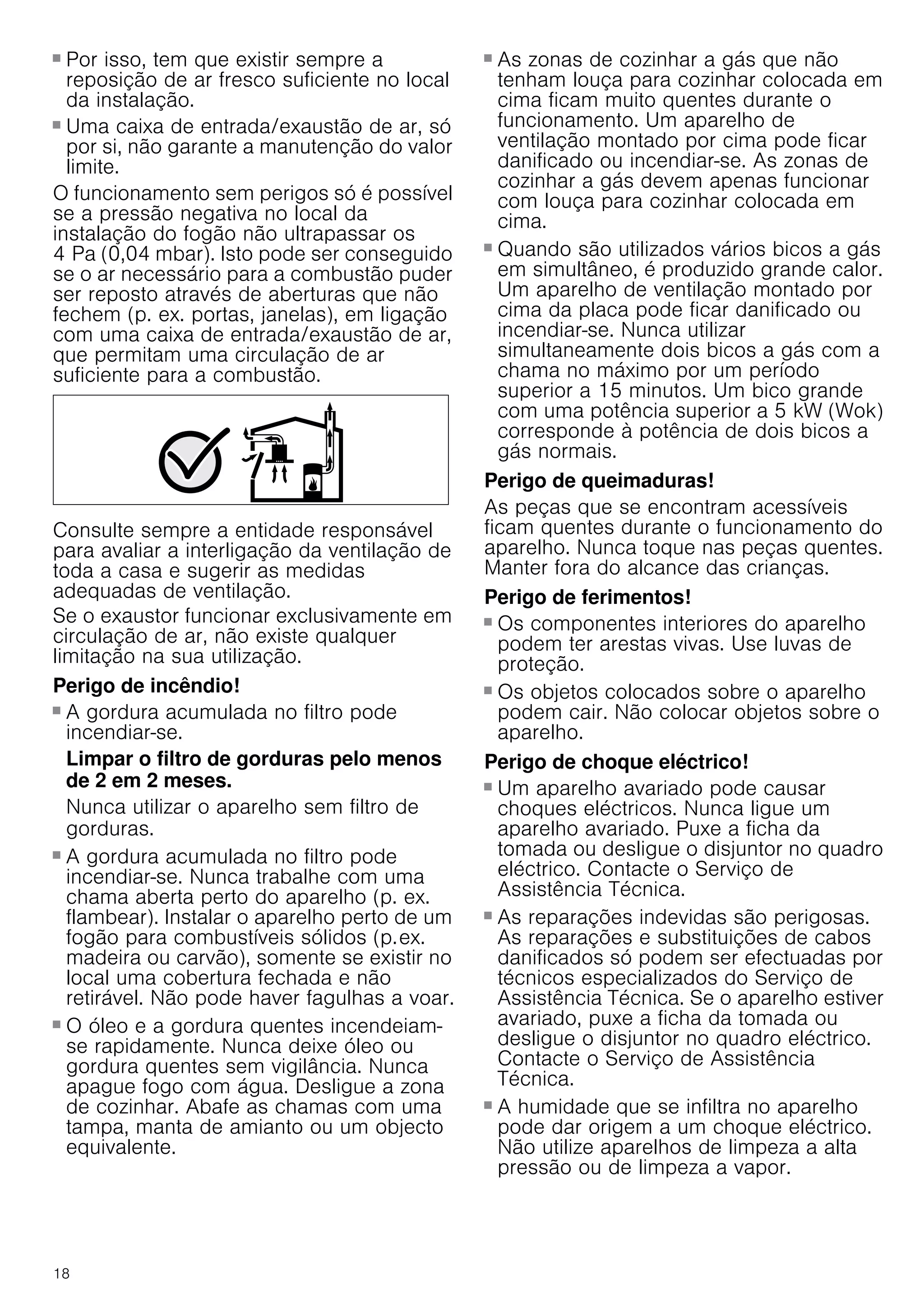 18
■ Por isso, tem que existir sempre a
reposição de ar fresco suficiente no local
da instalação.
■ Uma caixa de entrada/exaustão de ar, só
por si, não garante a manutenção do valor
limite.
O funcionamento sem perigos só é possível
se a pressão negativa no local da
instalação do fogão não ultrapassar os
4 Pa (0,04 mbar). Isto pode ser conseguido
se o ar necessário para a combustão puder
ser reposto através de aberturas que não
fechem (p. ex. portas, janelas), em ligação
com uma caixa de entrada/exaustão de ar,
que permitam uma circulação de ar
suficiente para a combustão.
Consulte sempre a entidade responsável
para avaliar a interligação da ventilação de
toda a casa e sugerir as medidas
adequadas de ventilação.
Se o exaustor funcionar exclusivamente em
circulação de ar, não existe qualquer
limitação na sua utilização.
Perigo de incêndio!
■ A gordura acumulada no filtro pode
incendiar-se.
Limpar o filtro de gorduras pelo menos
de 2 em 2 meses.
Nunca utilizar o aparelho sem filtro de
gorduras.
Perigo de incêndio!
■ A gordura acumulada no filtro pode
incendiar-se. Nunca trabalhe com uma
chama aberta perto do aparelho (p. ex.
flambear). Instalar o aparelho perto de um
fogão para combustíveis sólidos (p.ex.
madeira ou carvão), somente se existir no
local uma cobertura fechada e não
retirável. Não pode haver fagulhas a voar.
Perigo de incêndio!
■ O óleo e a gordura quentes incendeiam-
se rapidamente. Nunca deixe óleo ou
gordura quentes sem vigilância. Nunca
apague fogo com água. Desligue a zona
de cozinhar. Abafe as chamas com uma
tampa, manta de amianto ou um objecto
equivalente.
Perigo de incêndio!
■ As zonas de cozinhar a gás que não
tenham louça para cozinhar colocada em
cima ficam muito quentes durante o
funcionamento. Um aparelho de
ventilação montado por cima pode ficar
danificado ou incendiar-se. As zonas de
cozinhar a gás devem apenas funcionar
com louça para cozinhar colocada em
cima.
Perigo de incêndio!
■ Quando são utilizados vários bicos a gás
em simultâneo, é produzido grande calor.
Um aparelho de ventilação montado por
cima da placa pode ficar danificado ou
incendiar-se. Nunca utilizar
simultaneamente dois bicos a gás com a
chama no máximo por um período
superior a 15 minutos. Um bico grande
com uma potência superior a 5 kW (Wok)
corresponde à potência de dois bicos a
gás normais.
Perigo de queimaduras!
As peças que se encontram acessíveis
ficam quentes durante o funcionamento do
aparelho. Nunca toque nas peças quentes.
Manter fora do alcance das crianças.
Perigo de ferimentos!
■ Os componentes interiores do aparelho
podem ter arestas vivas. Use luvas de
proteção.
Perigo de ferimentos!
■ Os objetos colocados sobre o aparelho
podem cair. Não colocar objetos sobre o
aparelho.
Perigo de choque eléctrico!
■ Um aparelho avariado pode causar
choques eléctricos. Nunca ligue um
aparelho avariado. Puxe a ficha da
tomada ou desligue o disjuntor no quadro
eléctrico. Contacte o Serviço de
Assistência Técnica.
Perigo de choque eléctrico!
■ As reparações indevidas são perigosas.
As reparações e substituições de cabos
danificados só podem ser efectuadas por
técnicos especializados do Serviço de
Assistência Técnica. Se o aparelho estiver
avariado, puxe a ficha da tomada ou
desligue o disjuntor no quadro eléctrico.
Contacte o Serviço de Assistência
Técnica.
Perigo de choque eléctrico!
■ A humidade que se infiltra no aparelho
pode dar origem a um choque eléctrico.
Não utilize aparelhos de limpeza a alta
pressão ou de limpeza a vapor.
 