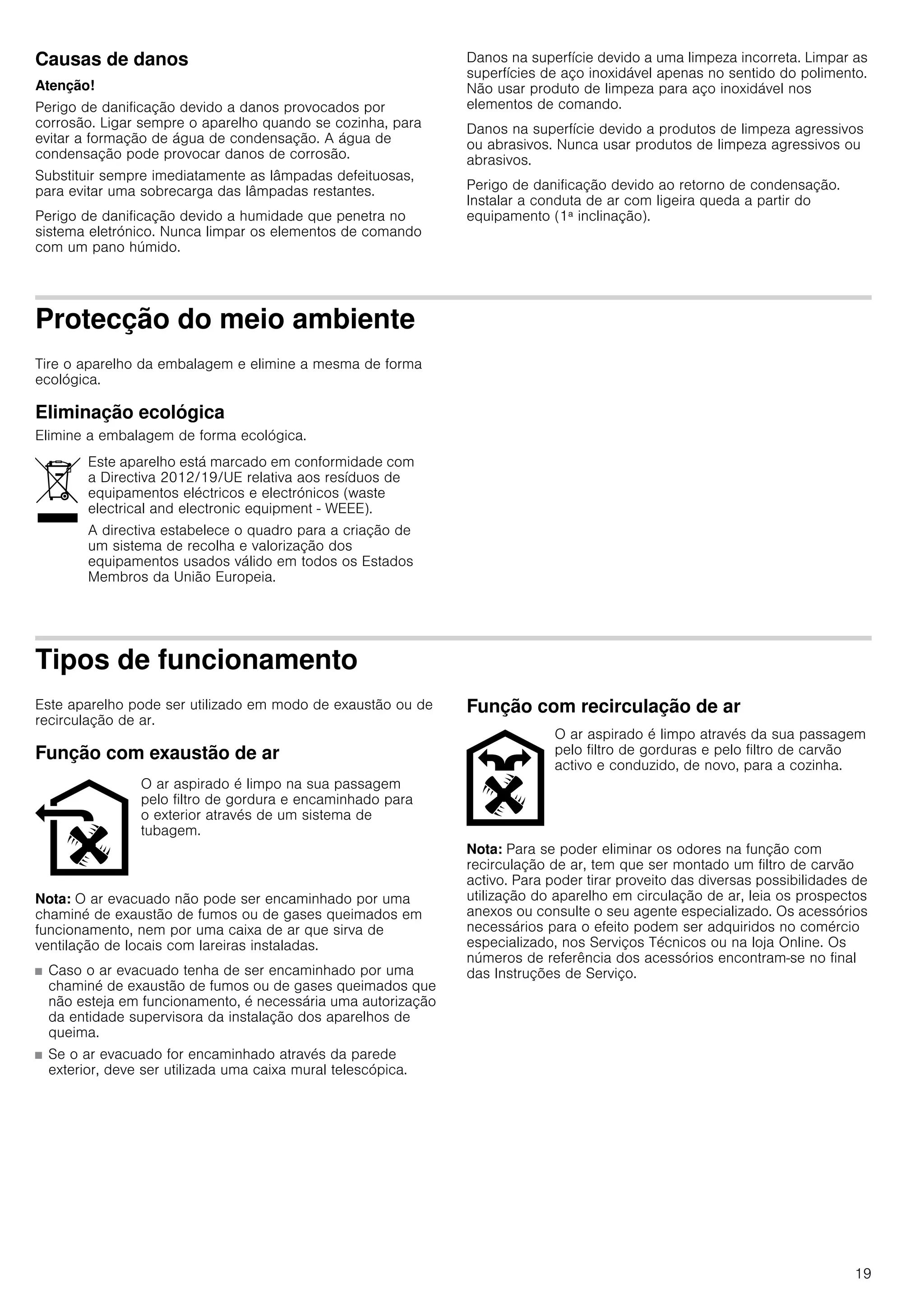 19
Causas de danos
Atenção!
Perigo de danificação devido a danos provocados por
corrosão. Ligar sempre o aparelho quando se cozinha, para
evitar a formação de água de condensação. A água de
condensação pode provocar danos de corrosão.
Substituir sempre imediatamente as lâmpadas defeituosas,
para evitar uma sobrecarga das lâmpadas restantes.
Perigo de danificação devido a humidade que penetra no
sistema eletrónico. Nunca limpar os elementos de comando
com um pano húmido.
Danos na superfície devido a uma limpeza incorreta. Limpar as
superfícies de aço inoxidável apenas no sentido do polimento.
Não usar produto de limpeza para aço inoxidável nos
elementos de comando.
Danos na superfície devido a produtos de limpeza agressivos
ou abrasivos. Nunca usar produtos de limpeza agressivos ou
abrasivos.
Perigo de danificação devido ao retorno de condensação.
Instalar a conduta de ar com ligeira queda a partir do
equipamento (1ª inclinação).
Protecção do meio ambiente
Tire o aparelho da embalagem e elimine a mesma de forma
ecológica.
Eliminação ecológica
Elimine a embalagem de forma ecológica.
Tipos de funcionamento
Este aparelho pode ser utilizado em modo de exaustão ou de
recirculação de ar.
Função com exaustão de ar
Nota: O ar evacuado não pode ser encaminhado por uma
chaminé de exaustão de fumos ou de gases queimados em
funcionamento, nem por uma caixa de ar que sirva de
ventilação de locais com lareiras instaladas.
■ Caso o ar evacuado tenha de ser encaminhado por uma
chaminé de exaustão de fumos ou de gases queimados que
não esteja em funcionamento, é necessária uma autorização
da entidade supervisora da instalação dos aparelhos de
queima.
■ Se o ar evacuado for encaminhado através da parede
exterior, deve ser utilizada uma caixa mural telescópica.
Função com recirculação de ar
Nota: Para se poder eliminar os odores na função com
recirculação de ar, tem que ser montado um filtro de carvão
activo. Para poder tirar proveito das diversas possibilidades de
utilização do aparelho em circulação de ar, leia os prospectos
anexos ou consulte o seu agente especializado. Os acessórios
necessários para o efeito podem ser adquiridos no comércio
especializado, nos Serviços Técnicos ou na loja Online. Os
números de referência dos acessórios encontram-se no final
das Instruções de Serviço.
Este aparelho está marcado em conformidade com
a Directiva 2012/19/UE relativa aos resíduos de
equipamentos eléctricos e electrónicos (waste
electrical and electronic equipment - WEEE).
A directiva estabelece o quadro para a criação de
um sistema de recolha e valorização dos
equipamentos usados válido em todos os Estados
Membros da União Europeia.
O ar aspirado é limpo na sua passagem
pelo filtro de gordura e encaminhado para
o exterior através de um sistema de
tubagem.
O ar aspirado é limpo através da sua passagem
pelo filtro de gorduras e pelo filtro de carvão
activo e conduzido, de novo, para a cozinha.
 