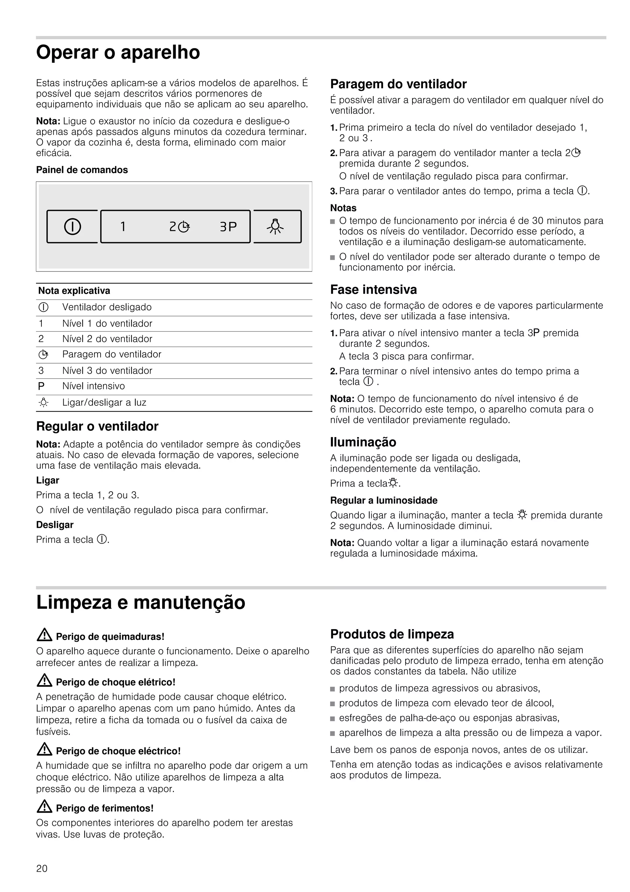 20
Operar o aparelho
Estas instruções aplicam-se a vários modelos de aparelhos. É
possível que sejam descritos vários pormenores de
equipamento individuais que não se aplicam ao seu aparelho.
Nota: Ligue o exaustor no início da cozedura e desligue-o
apenas após passados alguns minutos da cozedura terminar.
O vapor da cozinha é, desta forma, eliminado com maior
eficácia.
Painel de comandos
Regular o ventilador
Nota: Adapte a potência do ventilador sempre às condições
atuais. No caso de elevada formação de vapores, selecione
uma fase de ventilação mais elevada.
Ligar
Prima a tecla 1, 2 ou 3.
O nível de ventilação regulado pisca para confirmar.
Desligar
Prima a tecla #.
Paragem do ventilador
É possível ativar a paragem do ventilador em qualquer nível do
ventilador.
1. Prima primeiro a tecla do nível do ventilador desejado 1,
2 ou 3 .
2. Para ativar a paragem do ventilador manter a tecla 2+
premida durante 2 segundos.
O nível de ventilação regulado pisca para confirmar.
3. Para parar o ventilador antes do tempo, prima a tecla #.
Notas
■ O tempo de funcionamento por inércia é de 30 minutos para
todos os níveis do ventilador. Decorrido esse período, a
ventilação e a iluminação desligam-se automaticamente.
■ O nível do ventilador pode ser alterado durante o tempo de
funcionamento por inércia.
Fase intensiva
No caso de formação de odores e de vapores particularmente
fortes, deve ser utilizada a fase intensiva.
1. Para ativar o nível intensivo manter a tecla 3g premida
durante 2 segundos.
A tecla 3 pisca para confirmar.
2. Para terminar o nível intensivo antes do tempo prima a
tecla # .
Nota: O tempo de funcionamento do nível intensivo é de
6 minutos. Decorrido este tempo, o aparelho comuta para o
nível de ventilador previamente regulado.
Iluminação
A iluminação pode ser ligada ou desligada,
independentemente da ventilação.
Prima a tecla@.
Regular a luminosidade
Quando ligar a iluminação, manter a tecla @ premida durante
2 segundos. A luminosidade diminui.
Nota: Quando voltar a ligar a iluminação estará novamente
regulada a luminosidade máxima.
Limpeza e manutenção
: Perigo de queimaduras!
O aparelho aquece durante o funcionamento. Deixe o aparelho
arrefecer antes de realizar a limpeza.
: Perigo de choque elétrico!
A penetração de humidade pode causar choque elétrico.
Limpar o aparelho apenas com um pano húmido. Antes da
limpeza, retire a ficha da tomada ou o fusível da caixa de
fusíveis.
: Perigo de choque eléctrico!
A humidade que se infiltra no aparelho pode dar origem a um
choque eléctrico. Não utilize aparelhos de limpeza a alta
pressão ou de limpeza a vapor.
: Perigo de ferimentos!
Os componentes interiores do aparelho podem ter arestas
vivas. Use luvas de proteção.
Produtos de limpeza
Para que as diferentes superfícies do aparelho não sejam
danificadas pelo produto de limpeza errado, tenha em atenção
os dados constantes da tabela. Não utilize
■ produtos de limpeza agressivos ou abrasivos,
■ produtos de limpeza com elevado teor de álcool,
■ esfregões de palha-de-aço ou esponjas abrasivas,
■ aparelhos de limpeza a alta pressão ou de limpeza a vapor.
Lave bem os panos de esponja novos, antes de os utilizar.
Tenha em atenção todas as indicações e avisos relativamente
aos produtos de limpeza.
Nota explicativa
# Ventilador desligado
1 Nível 1 do ventilador
2 Nível 2 do ventilador
+ Paragem do ventilador
3 Nível 3 do ventilador
g Nível intensivo
B Ligar/desligar a luz
 