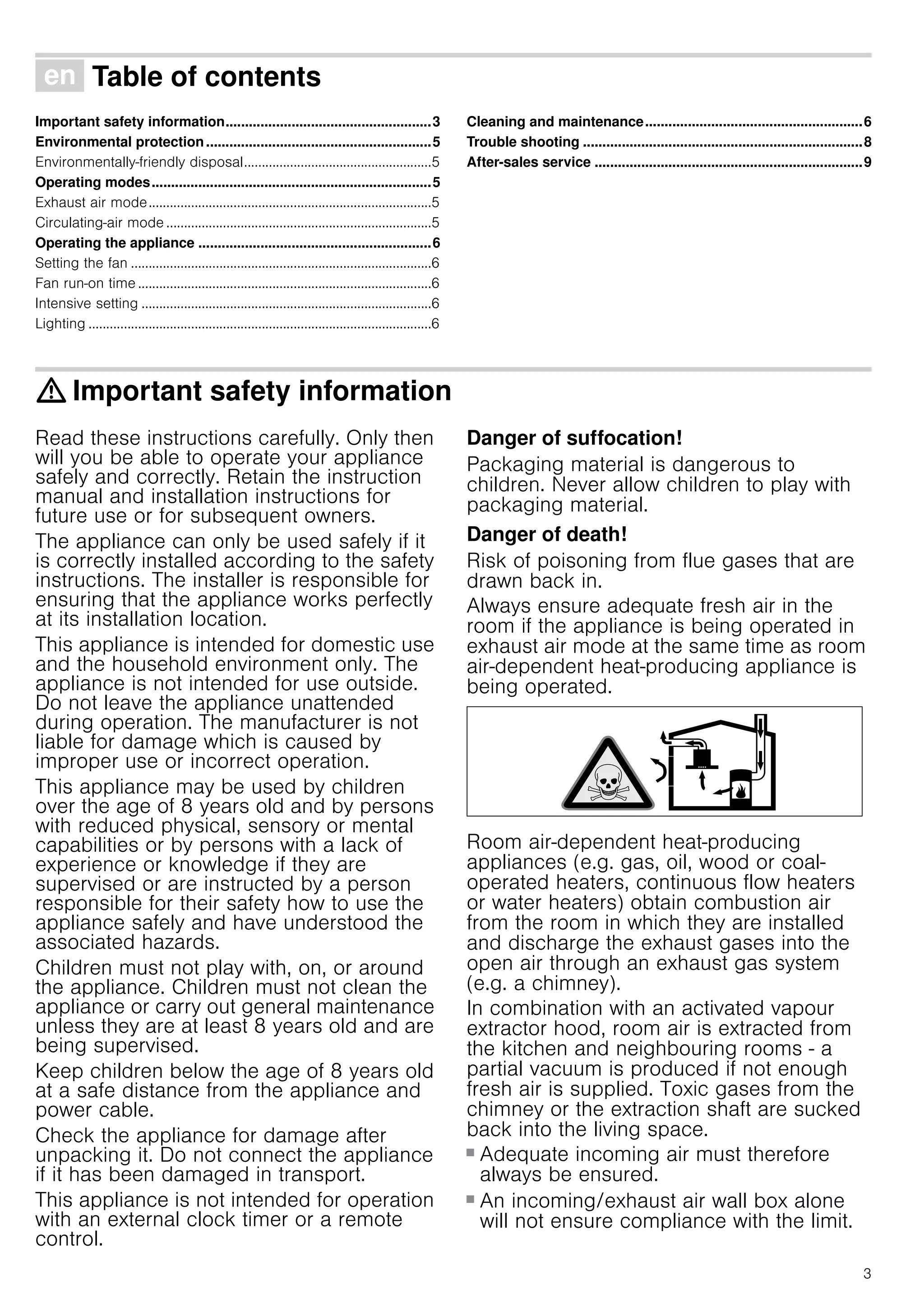 3
Ú Table of contents[en]Instructionmanual
Important safety information.....................................................3
Environmental protection..........................................................5
Environmentally-friendly disposal.....................................................5
Operating modes........................................................................5
Exhaust air mode................................................................................5
Circulating-air mode ...........................................................................5
Operating the appliance ............................................................6
Setting the fan .....................................................................................6
Fan run-on time ...................................................................................6
Intensive setting ..................................................................................6
Lighting .................................................................................................6
Cleaning and maintenance........................................................6
Trouble shooting ........................................................................8
After-sales service .....................................................................9
: Important safety information
Read these instructions carefully. Only then
will you be able to operate your appliance
safely and correctly. Retain the instruction
manual and installation instructions for
future use or for subsequent owners.
The appliance can only be used safely if it
is correctly installed according to the safety
instructions. The installer is responsible for
ensuring that the appliance works perfectly
at its installation location.
This appliance is intended for domestic use
and the household environment only. The
appliance is not intended for use outside.
Do not leave the appliance unattended
during operation. The manufacturer is not
liable for damage which is caused by
improper use or incorrect operation.
This appliance may be used by children
over the age of 8 years old and by persons
with reduced physical, sensory or mental
capabilities or by persons with a lack of
experience or knowledge if they are
supervised or are instructed by a person
responsible for their safety how to use the
appliance safely and have understood the
associated hazards.
Children must not play with, on, or around
the appliance. Children must not clean the
appliance or carry out general maintenance
unless they are at least 8 years old and are
being supervised.
Keep children below the age of 8 years old
at a safe distance from the appliance and
power cable.
Check the appliance for damage after
unpacking it. Do not connect the appliance
if it has been damaged in transport.
This appliance is not intended for operation
with an external clock timer or a remote
control.
Danger of suffocation!
Packaging material is dangerous to
children. Never allow children to play with
packaging material.
Danger of death!
Risk of poisoning from flue gases that are
drawn back in.
Always ensure adequate fresh air in the
room if the appliance is being operated in
exhaust air mode at the same time as room
air-dependent heat-producing appliance is
being operated.
Room air-dependent heat-producing
appliances (e.g. gas, oil, wood or coal-
operated heaters, continuous flow heaters
or water heaters) obtain combustion air
from the room in which they are installed
and discharge the exhaust gases into the
open air through an exhaust gas system
(e.g. a chimney).
In combination with an activated vapour
extractor hood, room air is extracted from
the kitchen and neighbouring rooms - a
partial vacuum is produced if not enough
fresh air is supplied. Toxic gases from the
chimney or the extraction shaft are sucked
back into the living space.
■ Adequate incoming air must therefore
always be ensured.
■ An incoming/exhaust air wall box alone
will not ensure compliance with the limit.
 