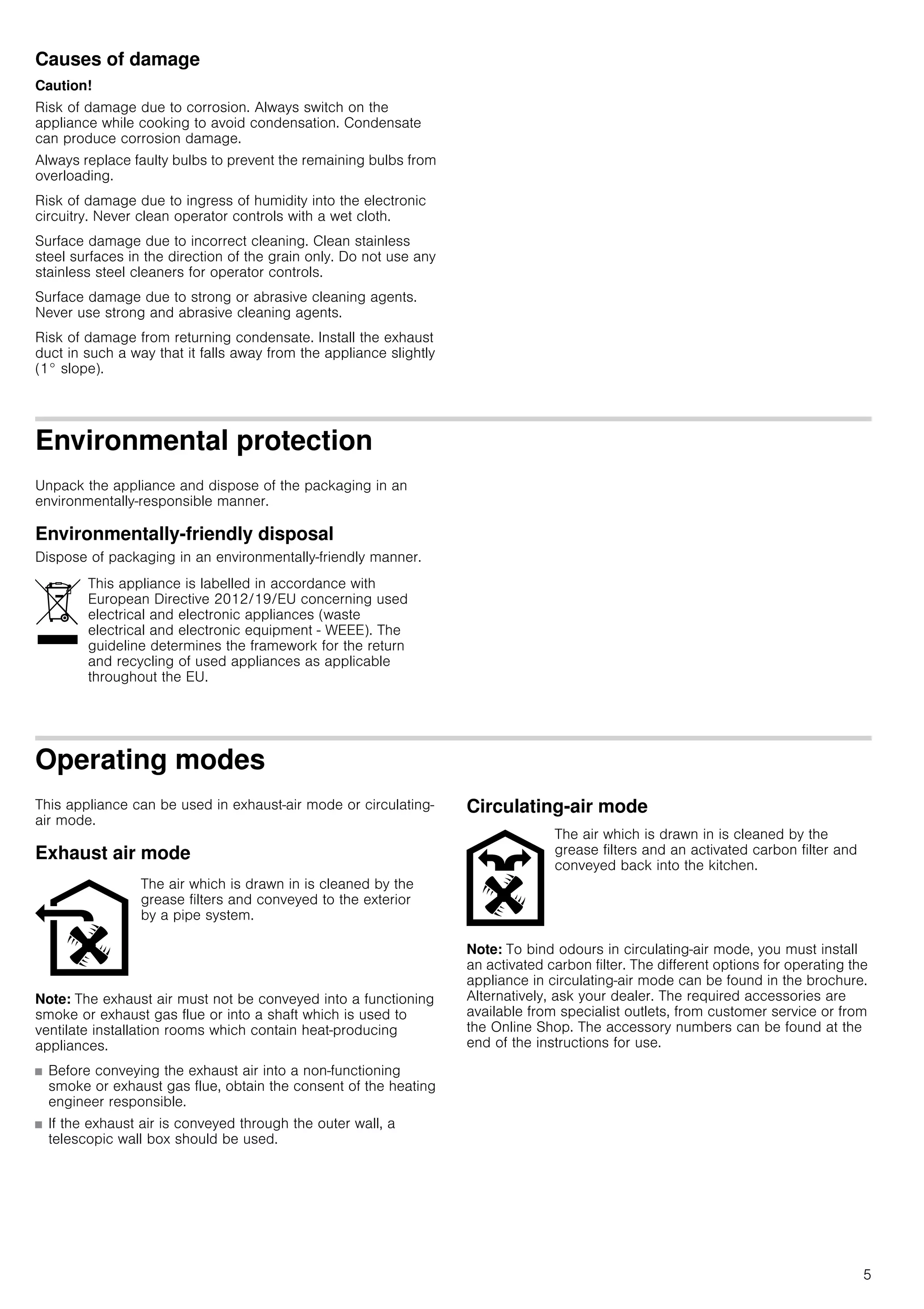 5
Causes of damage
Caution!
Risk of damage due to corrosion. Always switch on the
appliance while cooking to avoid condensation. Condensate
can produce corrosion damage.
Always replace faulty bulbs to prevent the remaining bulbs from
overloading.
Risk of damage due to ingress of humidity into the electronic
circuitry. Never clean operator controls with a wet cloth.
Surface damage due to incorrect cleaning. Clean stainless
steel surfaces in the direction of the grain only. Do not use any
stainless steel cleaners for operator controls.
Surface damage due to strong or abrasive cleaning agents.
Never use strong and abrasive cleaning agents.
Risk of damage from returning condensate. Install the exhaust
duct in such a way that it falls away from the appliance slightly
(1° slope).
Environmental protection
Unpack the appliance and dispose of the packaging in an
environmentally-responsible manner.
Environmentally-friendly disposal
Dispose of packaging in an environmentally-friendly manner.
Operating modes
This appliance can be used in exhaust-air mode or circulating-
air mode.
Exhaust air mode
Note: The exhaust air must not be conveyed into a functioning
smoke or exhaust gas flue or into a shaft which is used to
ventilate installation rooms which contain heat-producing
appliances.
■ Before conveying the exhaust air into a non-functioning
smoke or exhaust gas flue, obtain the consent of the heating
engineer responsible.
■ If the exhaust air is conveyed through the outer wall, a
telescopic wall box should be used.
Circulating-air mode
Note: To bind odours in circulating-air mode, you must install
an activated carbon filter. The different options for operating the
appliance in circulating-air mode can be found in the brochure.
Alternatively, ask your dealer. The required accessories are
available from specialist outlets, from customer service or from
the Online Shop. The accessory numbers can be found at the
end of the instructions for use.
This appliance is labelled in accordance with
European Directive 2012/19/EU concerning used
electrical and electronic appliances (waste
electrical and electronic equipment - WEEE). The
guideline determines the framework for the return
and recycling of used appliances as applicable
throughout the EU.
The air which is drawn in is cleaned by the
grease filters and conveyed to the exterior
by a pipe system.
The air which is drawn in is cleaned by the
grease filters and an activated carbon filter and
conveyed back into the kitchen.
 