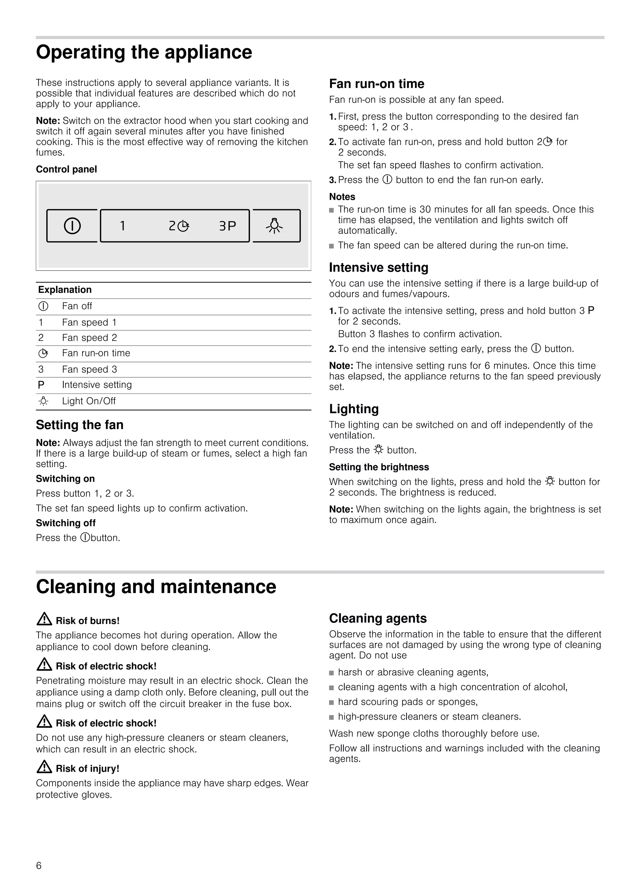 6
Operating the appliance
These instructions apply to several appliance variants. It is
possible that individual features are described which do not
apply to your appliance.
Note: Switch on the extractor hood when you start cooking and
switch it off again several minutes after you have finished
cooking. This is the most effective way of removing the kitchen
fumes.
Control panel
Setting the fan
Note: Always adjust the fan strength to meet current conditions.
If there is a large build-up of steam or fumes, select a high fan
setting.
Switching on
Press button 1, 2 or 3.
The set fan speed lights up to confirm activation.
Switching off
Press the #button.
Fan run-on time
Fan run-on is possible at any fan speed.
1. First, press the button corresponding to the desired fan
speed: 1, 2 or 3 .
2. To activate fan run-on, press and hold button 2+ for
2 seconds.
The set fan speed flashes to confirm activation.
3. Press the # button to end the fan run-on early.
Notes
■ The run-on time is 30 minutes for all fan speeds. Once this
time has elapsed, the ventilation and lights switch off
automatically.
■ The fan speed can be altered during the run-on time.
Intensive setting
You can use the intensive setting if there is a large build-up of
odours and fumes/vapours.
1. To activate the intensive setting, press and hold button 3 g
for 2 seconds.
Button 3 flashes to confirm activation.
2. To end the intensive setting early, press the # button.
Note: The intensive setting runs for 6 minutes. Once this time
has elapsed, the appliance returns to the fan speed previously
set.
Lighting
The lighting can be switched on and off independently of the
ventilation.
Press the @ button.
Setting the brightness
When switching on the lights, press and hold the @ button for
2 seconds. The brightness is reduced.
Note: When switching on the lights again, the brightness is set
to maximum once again.
Cleaning and maintenance
: Risk of burns!
The appliance becomes hot during operation. Allow the
appliance to cool down before cleaning.
: Risk of electric shock!
Penetrating moisture may result in an electric shock. Clean the
appliance using a damp cloth only. Before cleaning, pull out the
mains plug or switch off the circuit breaker in the fuse box.
: Risk of electric shock!
Do not use any high-pressure cleaners or steam cleaners,
which can result in an electric shock.
: Risk of injury!
Components inside the appliance may have sharp edges. Wear
protective gloves.
Cleaning agents
Observe the information in the table to ensure that the different
surfaces are not damaged by using the wrong type of cleaning
agent. Do not use
■ harsh or abrasive cleaning agents,
■ cleaning agents with a high concentration of alcohol,
■ hard scouring pads or sponges,
■ high-pressure cleaners or steam cleaners.
Wash new sponge cloths thoroughly before use.
Follow all instructions and warnings included with the cleaning
agents.
Explanation
# Fan off
1 Fan speed 1
2 Fan speed 2
+ Fan run-on time
3 Fan speed 3
g Intensive setting
B Light On/Off
 