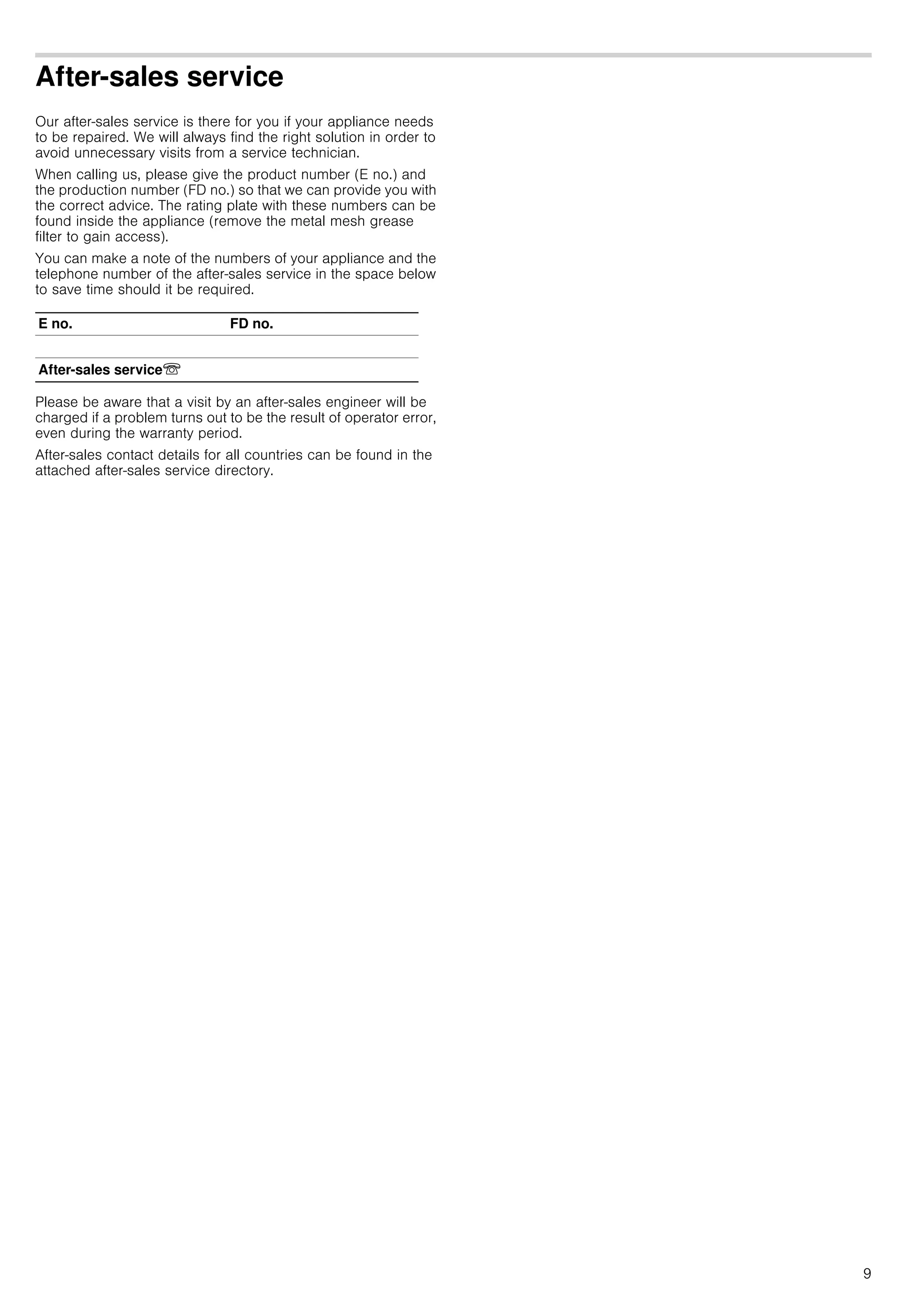 9
After-sales service
Our after-sales service is there for you if your appliance needs
to be repaired. We will always find the right solution in order to
avoid unnecessary visits from a service technician.
When calling us, please give the product number (E no.) and
the production number (FD no.) so that we can provide you with
the correct advice. The rating plate with these numbers can be
found inside the appliance (remove the metal mesh grease
filter to gain access).
You can make a note of the numbers of your appliance and the
telephone number of the after-sales service in the space below
to save time should it be required.
Please be aware that a visit by an after-sales engineer will be
charged if a problem turns out to be the result of operator error,
even during the warranty period.
After-sales contact details for all countries can be found in the
attached after-sales service directory.
E no. FD no.
After-sales serviceO
 