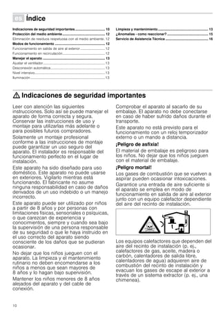 10
Û Índice[es]Instruccionesdeuso
Indicaciones de seguridad importantes ................................ 10
Protección del medio ambiente.............................................. 12
Eliminación de residuos respetuosa con el medio ambiente. 12
Modos de funcionamiento ...................................................... 12
Funcionamiento en salida de aire al exterior .............................12
Funcionamiento en recirculación..................................................12
Manejar el aparato ................................................................... 13
Ajustar el ventilador.........................................................................13
Desconexión automática................................................................13
Nivel intensivo...................................................................................13
Iluminación........................................................................................13
Limpieza y mantenimiento...................................................... 13
¿Anomalías - como reaccionar? ............................................ 15
Servicio de Asistencia Técnica .............................................. 16
: Indicaciones de seguridad importantes
Leer con atención las siguientes
instrucciones. Solo así se puede manejar el
aparato de forma correcta y segura.
Conservar las instrucciones de uso y
montaje para utilizarlas más adelante o
para posibles futuros compradores.
Solamente un montaje profesional
conforme a las instrucciones de montaje
puede garantizar un uso seguro del
aparato. El instalador es responsable del
funcionamiento perfecto en el lugar de
instalación.
Este aparato ha sido diseñado para uso
doméstico. Este aparato no puede usarse
en exteriores. Vigilarlo mientras está
funcionando. El fabricante no asume
ninguna responsabilidad en caso de daños
derivados de un uso indebido o un manejo
incorrecto.
Este aparato puede ser utilizado por niños
a partir de 8 años y por personas con
limitaciones físicas, sensoriales o psíquicas,
o que carezcan de experiencia y
conocimientos, siempre y cuando sea bajo
la supervisión de una persona responsable
de su seguridad o que le haya instruido en
el uso correcto del aparato siendo
consciente de los daños que se pudieran
ocasionar.
No dejar que los niños jueguen con el
aparato. La limpieza y el mantenimiento
rutinario no deben encomendarse a los
niños a menos que sean mayores de
8 años y lo hagan bajo supervisión.
Mantener los niños menores de 8 años
alejados del aparato y del cable de
conexión.
Comprobar el aparato al sacarlo de su
embalaje. El aparato no debe conectarse
en caso de haber sufrido daños durante el
transporte.
Este aparato no está previsto para el
funcionamiento con un reloj temporizador
externo o un mando a distancia.
¡Peligro de asfixia!
El material de embalaje es peligroso para
los niños. No dejar que los niños jueguen
con el material de embalaje.
¡Peligro mortal!
Los gases de combustión que se vuelven a
aspirar pueden ocasionar intoxicaciones.
Garantice una entrada de aire suficiente si
el aparato se emplea en modo de
funcionamiento en salida de aire al exterior
junto con un equipo calefactor dependiente
del aire del recinto de instalación.
Los equipos calefactores que dependen del
aire del recinto de instalación (p. ej.,
calefactores de gas, aceite, madera o
carbón, calentadores de salida libre,
calentadores de agua) adquieren aire de
combustión del recinto de instalación y
evacuan los gases de escape al exterior a
través de un sistema extractor (p. ej., una
chimenea).
 