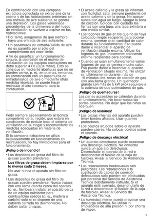 11
En combinación con una campana
extractora conectada se extrae aire de la
cocina y de las habitaciones próximas; sin
una entrada de aire suficiente se genera
una depresión. Los gases venenosos
procedentes de la chimenea o del hueco
de ventilación se vuelven a aspirar en las
habitaciones.
■ Por tanto, asegurarse de que siempre
haya una entrada de aire suficiente.
■ Un pasamuros de entrada/salida de aire
no es garantía por sí solo del
cumplimiento del valor límite.
A fin de garantizar un funcionamiento
seguro, la depresión en el recinto de
instalación de los equipos calefactores no
debe superar 4 Pa (0,04 mbar). Esto se
consigue si, mediante aberturas que no se
pueden cerrar, p. ej., en puertas, ventanas,
en combinación con un pasamuros de
entrada/salida de aire o mediante otras
medidas técnicas, se puede hacer
recircular el aire necesario para la
combustión.
Pedir siempre asesoramiento al técnico
competente de su región, que estará en
condiciones de evaluar todo el sistema de
ventilación de su hogar y recomendarle las
medidas adecuadas en materia de
ventilación.
Si la campana extractora se utiliza
exclusivamente en funcionamiento en
recirculación, no hay limitaciones para el
funcionamiento.
¡Peligro de incendio!
■ Los depósitos de grasa del filtro de
grasas pueden prenderse.
Los filtros de grasa deben limpiarse por
lo menos cada 2 meses.
No usar nunca el aparato sin filtro de
grasa.
¡Peligro de incendio!
■ Los depósitos de grasa del filtro de
grasas pueden prenderse. Nunca trabaje
con una llama directa cerca del aparato
(p. ej., flambear). Instalar el aparato cerca
de un equipo calefactor para
combustibles sólidos (p. ej., madera o
carbón) solo si se dispone de una
cubierta cerrada no desmontable. No
deben saltar chispas.
¡Peligro de incendio!
■ El aceite caliente y la grasa se inflaman
con facilidad. Estar siempre pendiente del
aceite caliente y de la grasa. No apagar
nunca con agua un fuego. Apagar la zona
de cocción. Sofocar con cuidado las
llamas con una tapa, una tapa extintora u
otro medio similar.
¡Peligro de incendio!
■ Los fogones de gas en los que no se haya
colocado ningún recipiente para cocinar
encima, generan gran cantidad de calor
durante su funcionamiento. Eso puede
dañar o incendiar el aparato de
ventilación situado encima. Utilizar los
fogones de gas únicamente colocando
encima recipientes para cocinar.
¡Peligro de incendio!
■ Cuando se usan simultáneamente varios
fogones de gas se genera mucho calor.
Eso puede dañar o incendiar el aparato
de ventilación situado encima. No utilizar
simultáneamente durante más de
15 minutos dos zonas de cocción de gas
con una llama grande. Un quemador
grande con más de 5 kW (wok) equivale a
la potencia de dos quemadores de gas.
¡Peligro de quemaduras!
Las partes accesibles se calientan durante
el funcionamiento. No tocar nunca las
partes calientes. No dejar que los niños se
acerquen.
¡Peligro de lesiones!
■ Las piezas internas del aparato pueden
tener bordes afilados. Usar guantes
protectores.
¡Peligro de lesiones!
■ Los objetos situados sobre el aparato
pueden caerse. No colocar objetos sobre
el aparato.
¡Peligro de descarga eléctrica!
■ Un aparato defectuoso puede ocasionar
una descarga eléctrica. No conectar
nunca un aparato defectuoso.
Desenchufar el aparato de la red o
desconectar el fusible de la caja de
fusibles. Avisar al Servicio de Asistencia
Técnica.
¡Peligro de descarga eléctrica!
■ Las reparaciones inadecuadas son
peligrosas. Las reparaciones y la
sustitución de cables de conexión
defectuosos solo pueden ser efectuadas
por personal del Servicio de Asistencia
Técnica debidamente instruido. Si el
aparato está averiado, desenchufarlo de
la red o desconectar el fusible de la caja
de fusibles. Avisar al Servicio de
Asistencia Técnica.
¡Peligro de descarga eléctrica!
■ La humedad interior puede provocar una
descarga eléctrica. No utilizar ni
limpiadores de alta presión ni por chorro
de vapor.
 