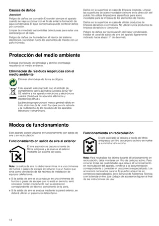 12
Causas de daños
¡Atención!
Peligro de daños por corrosión Encender siempre el aparato
cuando se vaya a cocinar con el fin de evitar la formación de
agua condensada. El agua condensada puede conllevar daños
por corrosión.
Limpiar de inmediato las bombillas defectuosas para evitar una
sobrecarga en el resto.
Peligro de daños por humedad en el interior del sistema
electrónico. No limpiar nunca los elementos de mando con un
paño húmedo.
Daños en la superficie en caso de limpieza indebida. Limpiar
las superficies de acero inoxidable siempre en la dirección del
pulido. No utilizar limpiadores específicos para acero
inoxidable para la limpieza de los elementos de mando.
Daños en la superficie en caso de utilizar productos de
limpieza abrasivos o corrosivos. No utilizar nunca productos de
limpieza abrasivos o corrosivos.
Peligro de daños por recirculación del vapor condensado.
Instalar el canal de salida de aire del aparato ligeramente
inclinado hacia abajo (1° de desnivel).
Protección del medio ambiente
Extraiga el producto del embalaje y elimine el embalaje
respetando el medio ambiente.
Eliminación de residuos respetuosa con el
medio ambiente
Modos de funcionamiento
Este aparato puede utilizarse en funcionamiento con salida de
aire o en recirculación.
Funcionamiento en salida de aire al exterior
Nota: La salida de aire no debe transmitirse ni a una chimenea
de humos o gases de escape en servicio ni a un hueco que
sirva como ventilación de los recintos de instalación de
equipos calefactores.
■ Si la salida de aire se va a evacuar en una chimenea de
humos o gases de escape que no está en servicio, será
necesario contar previamente con la aprobación
correspondiente del técnico competente de la zona.
■ Si la salida de aire se evacua mediante la pared exterior, se
deberá utilizar un pasamuros telescópico.
Funcionamiento en recirculación
Nota: Para neutralizar los olores durante el funcionamiento en
recirculación, debe montarse un filtro de carbono activo. Para
conocer todas las posibilidades que ofrece el funcionamiento
en recirculación del aparato, remitirse a la documentación
correspondiente o consultar en un comercio especializado. Los
accesorios necesarios para tal fin pueden adquirirse en
comercios especializados, en el Servicio de Asistencia Técnica
o en la tienda on-line. Los códigos de accesorios figuran al final
de las instrucciones de uso.
Eliminar el embalaje de forma ecológica.
Este aparato está marcado con el símbolo de
cumplimiento con la Directiva Europea 2012/19/
UE relativa a los aparatos eléctricos y electrónicos
usados (Residuos de aparatos eléctricos y
electrónicos RAEE).
La directiva proporciona el marco general válido en
todo el ámbito de la Unión Europea para la retirada
y la reutilización de los residuos de los aparatos
eléctricos y electrónicos.
El aire aspirado se depura a través de
filtros antigrasa y se evacua al exterior
mediante un sistema de tubos.
El aire aspirado se depura a través de filtros
antigrasa y un filtro de carbono activo y se vuelve
a suministrar a la cocina.
 