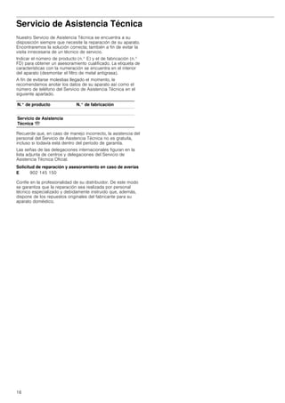 16
Servicio de Asistencia Técnica
Nuestro Servicio de Asistencia Técnica se encuentra a su
disposición siempre que necesite la reparación de su aparato.
Encontraremos la solución correcta; también a fin de evitar la
visita innecesaria de un técnico de servicio.
Indicar el número de producto (n.° E) y el de fabricación (n.°
FD) para obtener un asesoramiento cualificado. La etiqueta de
características con la numeración se encuentra en el interior
del aparato (desmontar el filtro de metal antigrasa).
A fin de evitarse molestias llegado el momento, le
recomendamos anotar los datos de su aparato así como el
número de teléfono del Servicio de Asistencia Técnica en el
siguiente apartado.
Recuerde que, en caso de manejo incorrecto, la asistencia del
personal del Servicio de Asistencia Técnica no es gratuita,
incluso si todavía está dentro del período de garantía.
Las señas de las delegaciones internacionales figuran en la
lista adjunta de centros y delegaciones del Servicio de
Asistencia Técnica Oficial.
Solicitud de reparación y asesoramiento en caso de averías
Confíe en la profesionalidad de su distribuidor. De este modo
se garantiza que la reparación sea realizada por personal
técnico especializado y debidamente instruido que, además,
dispone de los repuestos originales del fabricante para su
aparato doméstico.
N.° de producto N.° de fabricación
Servicio de Asistencia
Técnica O
E 902 145 150
 