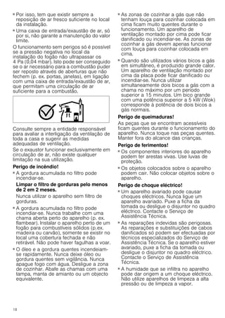 18
■ Por isso, tem que existir sempre a
reposição de ar fresco suficiente no local
da instalação.
■ Uma caixa de entrada/exaustão de ar, só
por si, não garante a manutenção do valor
limite.
O funcionamento sem perigos só é possível
se a pressão negativa no local da
instalação do fogão não ultrapassar os
4 Pa (0,04 mbar). Isto pode ser conseguido
se o ar necessário para a combustão puder
ser reposto através de aberturas que não
fechem (p. ex. portas, janelas), em ligação
com uma caixa de entrada/exaustão de ar,
que permitam uma circulação de ar
suficiente para a combustão.
Consulte sempre a entidade responsável
para avaliar a interligação da ventilação de
toda a casa e sugerir as medidas
adequadas de ventilação.
Se o exaustor funcionar exclusivamente em
circulação de ar, não existe qualquer
limitação na sua utilização.
Perigo de incêndio!
■ A gordura acumulada no filtro pode
incendiar-se.
Limpar o filtro de gorduras pelo menos
de 2 em 2 meses.
Nunca utilizar o aparelho sem filtro de
gorduras.
Perigo de incêndio!
■ A gordura acumulada no filtro pode
incendiar-se. Nunca trabalhe com uma
chama aberta perto do aparelho (p. ex.
flambear). Instalar o aparelho perto de um
fogão para combustíveis sólidos (p.ex.
madeira ou carvão), somente se existir no
local uma cobertura fechada e não
retirável. Não pode haver fagulhas a voar.
Perigo de incêndio!
■ O óleo e a gordura quentes incendeiam-
se rapidamente. Nunca deixe óleo ou
gordura quentes sem vigilância. Nunca
apague fogo com água. Desligue a zona
de cozinhar. Abafe as chamas com uma
tampa, manta de amianto ou um objecto
equivalente.
Perigo de incêndio!
■ As zonas de cozinhar a gás que não
tenham louça para cozinhar colocada em
cima ficam muito quentes durante o
funcionamento. Um aparelho de
ventilação montado por cima pode ficar
danificado ou incendiar-se. As zonas de
cozinhar a gás devem apenas funcionar
com louça para cozinhar colocada em
cima.
Perigo de incêndio!
■ Quando são utilizados vários bicos a gás
em simultâneo, é produzido grande calor.
Um aparelho de ventilação montado por
cima da placa pode ficar danificado ou
incendiar-se. Nunca utilizar
simultaneamente dois bicos a gás com a
chama no máximo por um período
superior a 15 minutos. Um bico grande
com uma potência superior a 5 kW (Wok)
corresponde à potência de dois bicos a
gás normais.
Perigo de queimaduras!
As peças que se encontram acessíveis
ficam quentes durante o funcionamento do
aparelho. Nunca toque nas peças quentes.
Manter fora do alcance das crianças.
Perigo de ferimentos!
■ Os componentes interiores do aparelho
podem ter arestas vivas. Use luvas de
proteção.
Perigo de ferimentos!
■ Os objetos colocados sobre o aparelho
podem cair. Não colocar objetos sobre o
aparelho.
Perigo de choque eléctrico!
■ Um aparelho avariado pode causar
choques eléctricos. Nunca ligue um
aparelho avariado. Puxe a ficha da
tomada ou desligue o disjuntor no quadro
eléctrico. Contacte o Serviço de
Assistência Técnica.
Perigo de choque eléctrico!
■ As reparações indevidas são perigosas.
As reparações e substituições de cabos
danificados só podem ser efectuadas por
técnicos especializados do Serviço de
Assistência Técnica. Se o aparelho estiver
avariado, puxe a ficha da tomada ou
desligue o disjuntor no quadro eléctrico.
Contacte o Serviço de Assistência
Técnica.
Perigo de choque eléctrico!
■ A humidade que se infiltra no aparelho
pode dar origem a um choque eléctrico.
Não utilize aparelhos de limpeza a alta
pressão ou de limpeza a vapor.
 