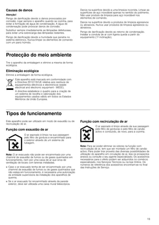 19
Causas de danos
Atenção!
Perigo de danificação devido a danos provocados por
corrosão. Ligar sempre o aparelho quando se cozinha, para
evitar a formação de água de condensação. A água de
condensação pode provocar danos de corrosão.
Substituir sempre imediatamente as lâmpadas defeituosas,
para evitar uma sobrecarga das lâmpadas restantes.
Perigo de danificação devido a humidade que penetra no
sistema eletrónico. Nunca limpar os elementos de comando
com um pano húmido.
Danos na superfície devido a uma limpeza incorreta. Limpar as
superfícies de aço inoxidável apenas no sentido do polimento.
Não usar produto de limpeza para aço inoxidável nos
elementos de comando.
Danos na superfície devido a produtos de limpeza agressivos
ou abrasivos. Nunca usar produtos de limpeza agressivos ou
abrasivos.
Perigo de danificação devido ao retorno de condensação.
Instalar a conduta de ar com ligeira queda a partir do
equipamento (1ª inclinação).
Protecção do meio ambiente
Tire o aparelho da embalagem e elimine a mesma de forma
ecológica.
Eliminação ecológica
Elimine a embalagem de forma ecológica.
Tipos de funcionamento
Este aparelho pode ser utilizado em modo de exaustão ou de
recirculação de ar.
Função com exaustão de ar
Nota: O ar evacuado não pode ser encaminhado por uma
chaminé de exaustão de fumos ou de gases queimados em
funcionamento, nem por uma caixa de ar que sirva de
ventilação de locais com lareiras instaladas.
■ Caso o ar evacuado tenha de ser encaminhado por uma
chaminé de exaustão de fumos ou de gases queimados que
não esteja em funcionamento, é necessária uma autorização
da entidade supervisora da instalação dos aparelhos de
queima.
■ Se o ar evacuado for encaminhado através da parede
exterior, deve ser utilizada uma caixa mural telescópica.
Função com recirculação de ar
Nota: Para se poder eliminar os odores na função com
recirculação de ar, tem que ser montado um filtro de carvão
activo. Para poder tirar proveito das diversas possibilidades de
utilização do aparelho em circulação de ar, leia os prospectos
anexos ou consulte o seu agente especializado. Os acessórios
necessários para o efeito podem ser adquiridos no comércio
especializado, nos Serviços Técnicos ou na loja Online. Os
números de referência dos acessórios encontram-se no final
das Instruções de Serviço.
Este aparelho está marcado em conformidade com
a Directiva 2012/19/UE relativa aos resíduos de
equipamentos eléctricos e electrónicos (waste
electrical and electronic equipment - WEEE).
A directiva estabelece o quadro para a criação de
um sistema de recolha e valorização dos
equipamentos usados válido em todos os Estados
Membros da União Europeia.
O ar aspirado é limpo na sua passagem
pelo filtro de gordura e encaminhado para
o exterior através de um sistema de
tubagem.
O ar aspirado é limpo através da sua passagem
pelo filtro de gorduras e pelo filtro de carvão
activo e conduzido, de novo, para a cozinha.
 