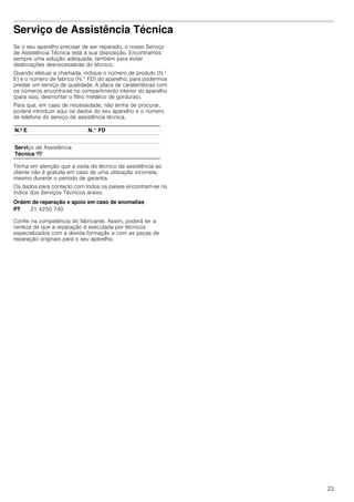 23
Serviço de Assistência Técnica
Se o seu aparelho precisar de ser reparado, o nosso Serviço
de Assistência Técnica está à sua disposição. Encontramos
sempre uma solução adequada, também para evitar
deslocações desnecessárias do técnico.
Quando efetuar a chamada, indique o número de produto (N.°
E) e o número de fabrico (N.° FD) do aparelho, para podermos
prestar um serviço de qualidade. A placa de caraterísticas com
os números encontra-se no compartimento interior do aparelho
(para isso, desmontar o filtro metálico de gorduras).
Para que, em caso de necessidade, não tenha de procurar,
poderá introduzir aqui os dados do seu aparelho e o número
de telefone do serviço de assistência técnica.
Tenha em atenção que a visita do técnico da assistência ao
cliente não é gratuita em caso de uma utilização incorreta,
mesmo durante o período de garantia.
Os dados para contacto com todos os países encontram-se no
índice dos Serviços Técnicos anexo.
Ordem de reparação e apoio em caso de anomalias
Confie na competência do fabricante. Assim, poderá ter a
certeza de que a reparação é executada por técnicos
especializados com a devida formação e com as peças de
reparação originais para o seu aparelho.
N.º E N.° FD
Serviço de Assistência
Técnica O
PT 21 4250 740
 